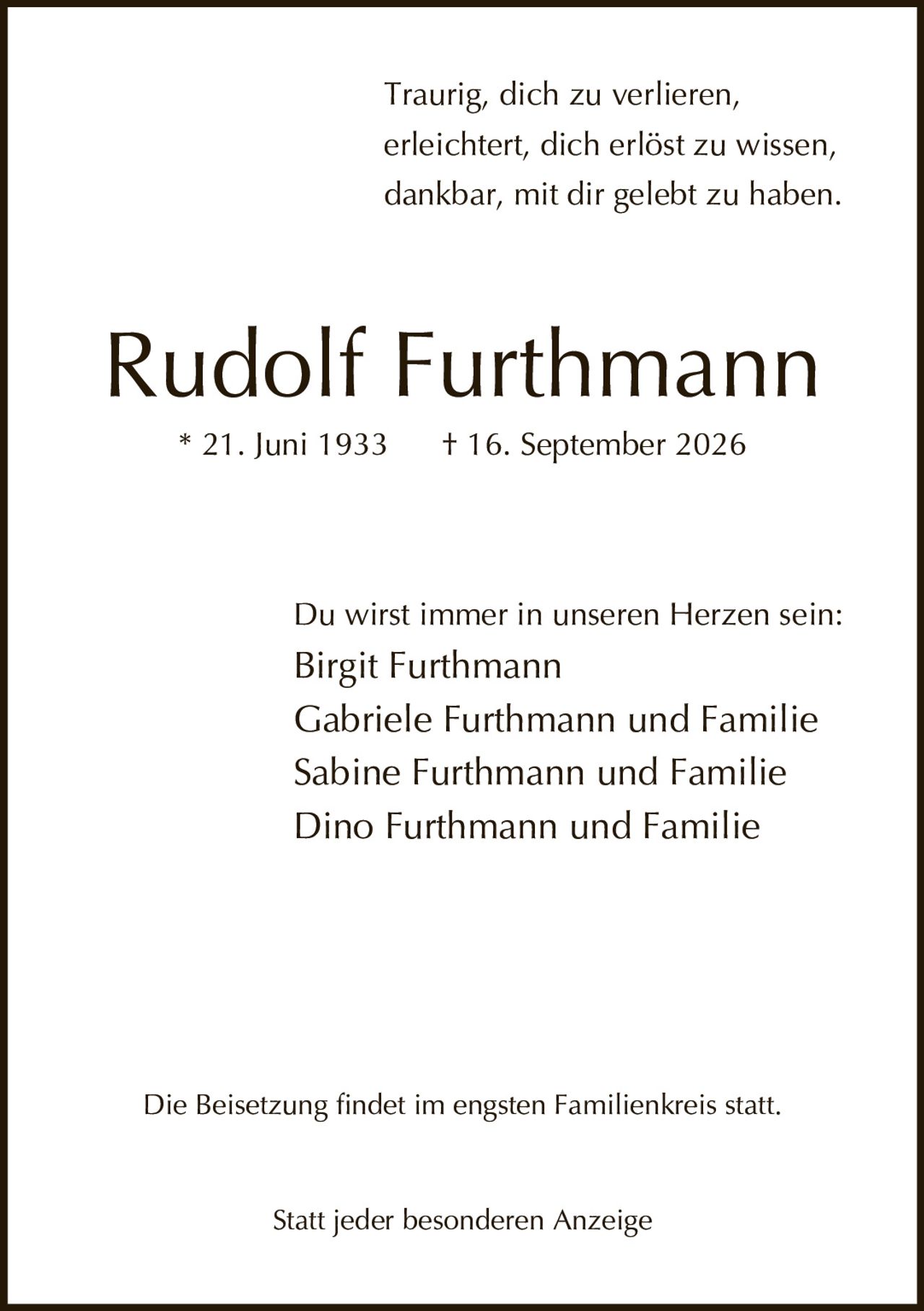<p>Traurig, dich zu verlieren,<br>erleichtert, dich erlöst zu wissen,<br>dankbar, mit dir gelebt zu haben.</p><p><strong>Rudolf Furthmann</strong><br>* 21. Juni 1933 † 16. September 2026</p><p>Du wirst immer in unseren Herzen sein:<br>Birgit Furthmann<br>Gabriele Furthmann und Familie<br>Sabine Furthmann und Familie<br>Dino Furthmann und Familie</p><p>Die Beisetzung findet im engsten Familienkreis statt.</p><p>Statt jeder besonderen Anzeige</p>