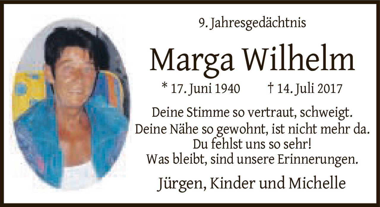 <p><strong>9. Jahresgedächtnis</strong></p><p><strong>Marga Wilhelm</strong></p><p>* 17. Juni 1940  † 14. Juli 2017</p><p>Deine Stimme so vertraut, schweigt.<br>Deine Nähe so gewohnt, ist nicht mehr da.<br>Du fehlst uns so sehr!<br>Was bleibt, sind unsere Erinnerungen.</p><p>Jürgen, Kinder und Michelle</p>