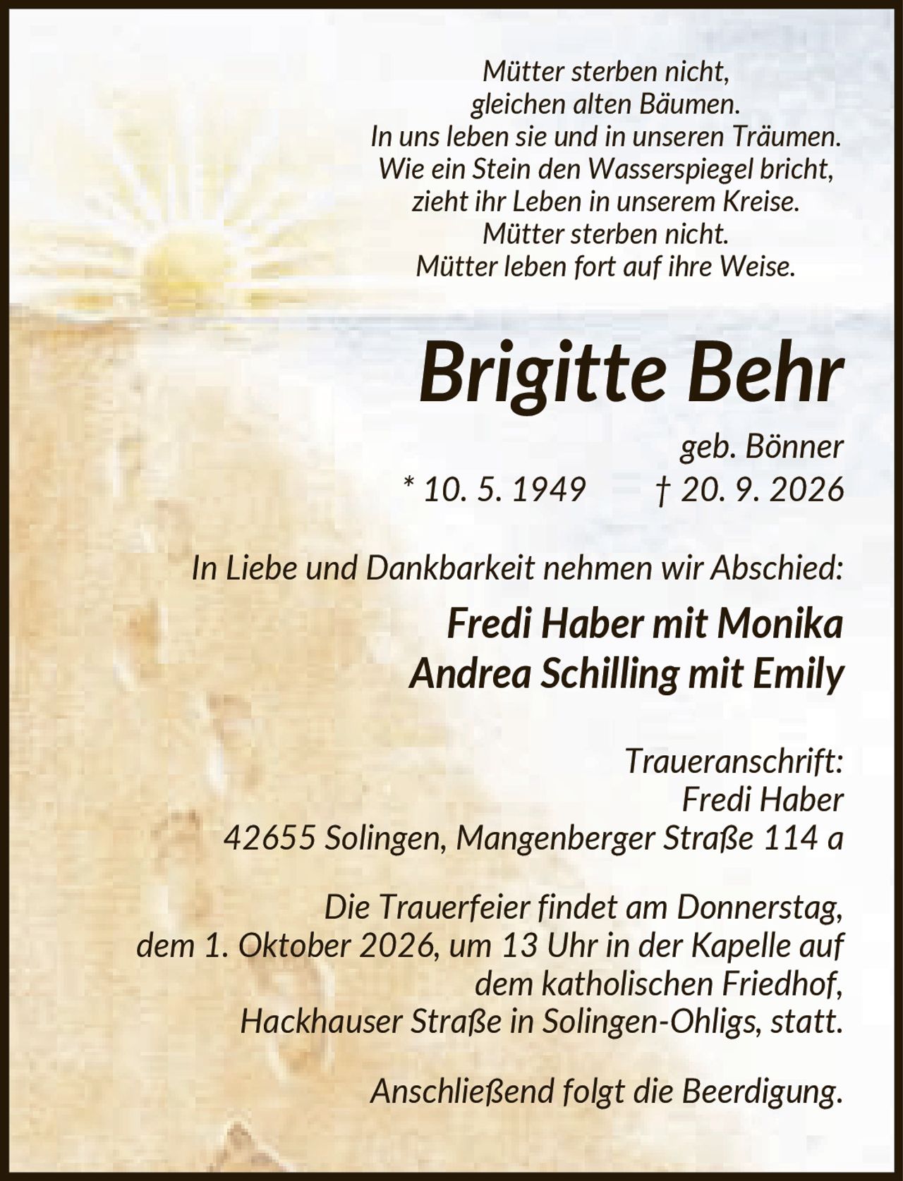 <i>Mütter sterben nicht, gleichen alten Bäumen.<br>In uns leben sie und in unseren Träumen.<br>Wie ein Stein den Wasserspiegel bricht,<br>zieht ihr Leben in unserem Kreise.<br>Mütter sterben nicht.<br>Mütter leben fort auf ihre Weise.</i><br><br><strong>Brigitte Behr</strong><br>geb. Bönner * 10. 5. 1949 † 20. 9. 2026<br><br>In Liebe und Dankbarkeit nehmen wir Abschied:<br><strong>Fredi Haber mit Monika<br>Andrea Schilling mit Emily</strong><br><br>Traueranschrift:<br>Fredi Haber<br>42655 Solingen, Mangenberger Straße 114 a<br><br>Die Trauerfeier findet am Donnerstag, dem 1. Oktober 2026, um 13 Uhr in der Kapelle auf dem katholischen Friedhof, Hackhauser Straße in Solingen-Ohligs, statt. Anschließend folgt die Beerdigung.