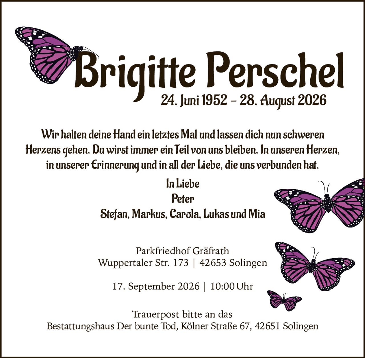 <p>Brigitte Perschel<br>24. Juni 1952 – 28. August 2026</p><p>Wir halten deine Hand ein letztes Mal und lassen dich nun schweren Herzens gehen. Du wirst immer ein Teil von uns bleiben. In unseren Herzen, in unserer Erinnerung und in all der Liebe, die uns verbunden hat.</p><p><strong>In Liebe</strong><br>Peter<br>Stefan, Markus, Carola, Lukas und Mia</p><p><strong>Parkfriedhof Gräfrath</strong><br>Wuppertaler Str. 173 | 42653 Solingen<br>17. September 2026 | 10:00 Uhr</p><p>Trauerpost bitte an das Bestattungshaus Der bunte Tod, Kölner Straße 67, 42651 Solingen</p>