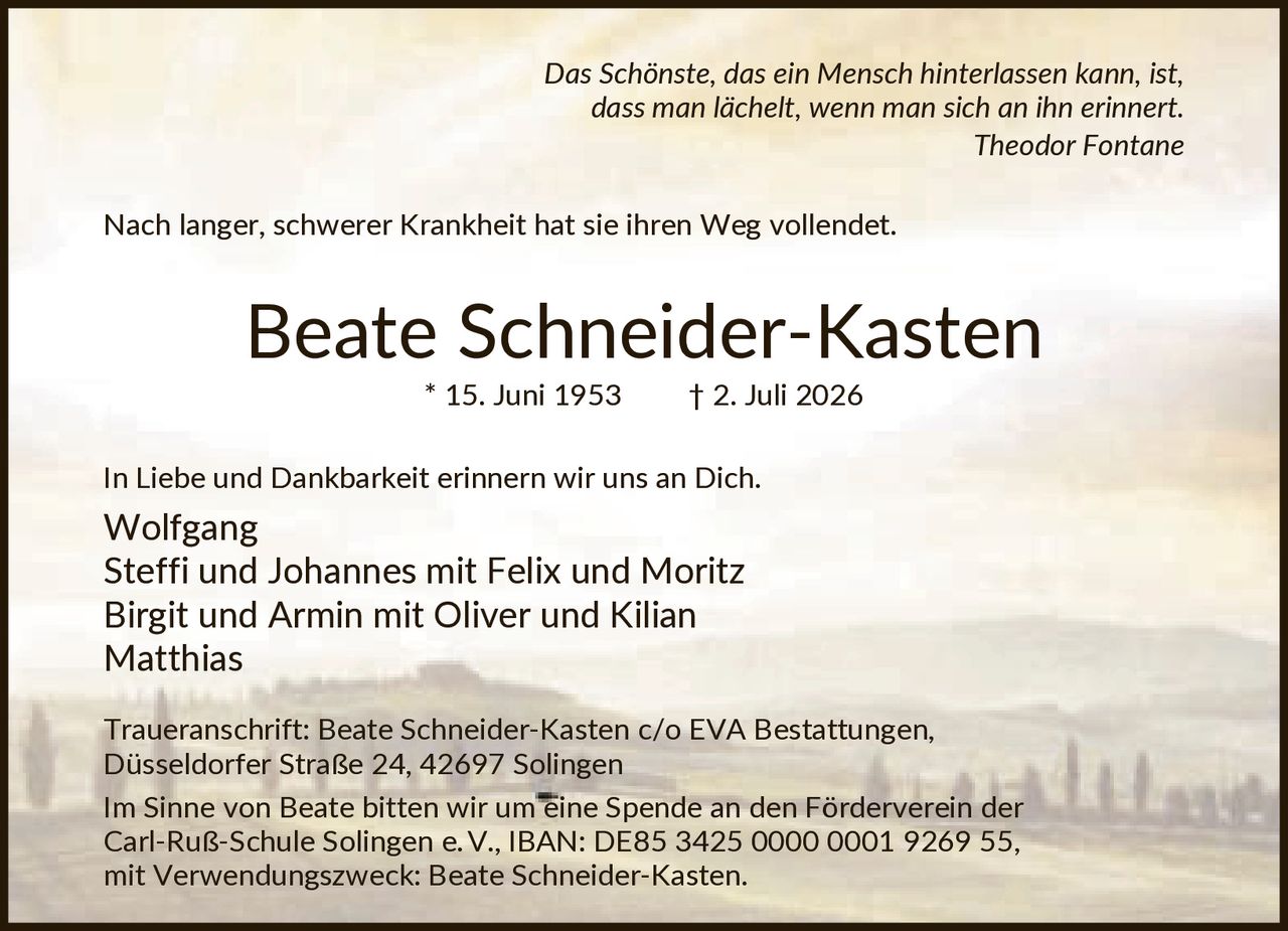 <p><i>Das Schönste, das ein Mensch hinterlassen kann, ist, dass man lächelt, wenn man sich an ihn erinnert.</i><br><strong>Theodor Fontane</strong></p>

<p>Nach langer, schwerer Krankheit hat sie ihren Weg vollendet.</p>

<p><strong>Beate Schneider-Kasten</strong><br>* 15. Juni 1953 † 2. Juli 2026</p>

<p>In Liebe und Dankbarkeit erinnern wir uns an Dich.<br><strong>Wolfgang</strong><br>Steffi und Johannes mit Felix und Moritz<br>Birgit und Armin mit Oliver und Kilian<br>Matthias</p>

<p><strong>Traueranschrift:</strong> Beate Schneider-Kasten c/o EVA Bestattungen, Düsseldorfer Straße 24, 42697 Solingen</p>

<p>Im Sinne von Beate bitten wir um eine Spende an den Förderverein der Carl-Ruß-Schule Solingen e.V., IBAN: DE85 3425 0000 0001 9269 55, mit Verwendungszweck: Beate Schneider-Kasten.</p>