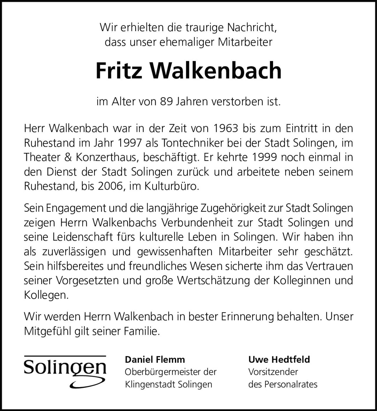 <p>Wir erhielten die traurige Nachricht, dass unser ehemaliger Mitarbeiter</p>

<p><strong>Fritz Walkenbach</strong></p>

<p>im Alter von 89 Jahren verstorben ist.</p>

<p>Herr Walkenbach war in der Zeit von 1963 bis zum Eintritt in den Ruhestand im Jahr 1997 als Tontechniker bei der Stadt Solingen, im Theater & Konzerthaus, beschäftigt. Er kehrte 1999 noch einmal in den Dienst der Stadt Solingen zurück und arbeitete neben seinem Ruhestand, bis 2006, im Kulturbüro.</p>

<p>Sein Engagement und die langjährige Zugehörigkeit zur Stadt Solingen zeigen Herrn Walkenbachs Verbundenheit zur Stadt Solingen und seine Leidenschaft fürs kulturelle Leben in Solingen. Wir haben ihn als zuverlässigen und gewissenhaften Mitarbeiter sehr geschätzt. Sein hilfsbereites und freundliches Wesen sicherte ihm das Vertrauen seiner Vorgesetzten und große Wertschätzung der Kolleginnen und Kollegen.</p>

<p>Wir werden Herrn Walkenbach in bester Erinnerung behalten. Unser Mitgefühl gilt seiner Familie.</p>

<p>Daniel Flemm<br>Oberbürgermeister der Klingenstadt Solingen</p>

<p>Uwe Hedtfeld<br>Vorsitzender des Personalrates</p>