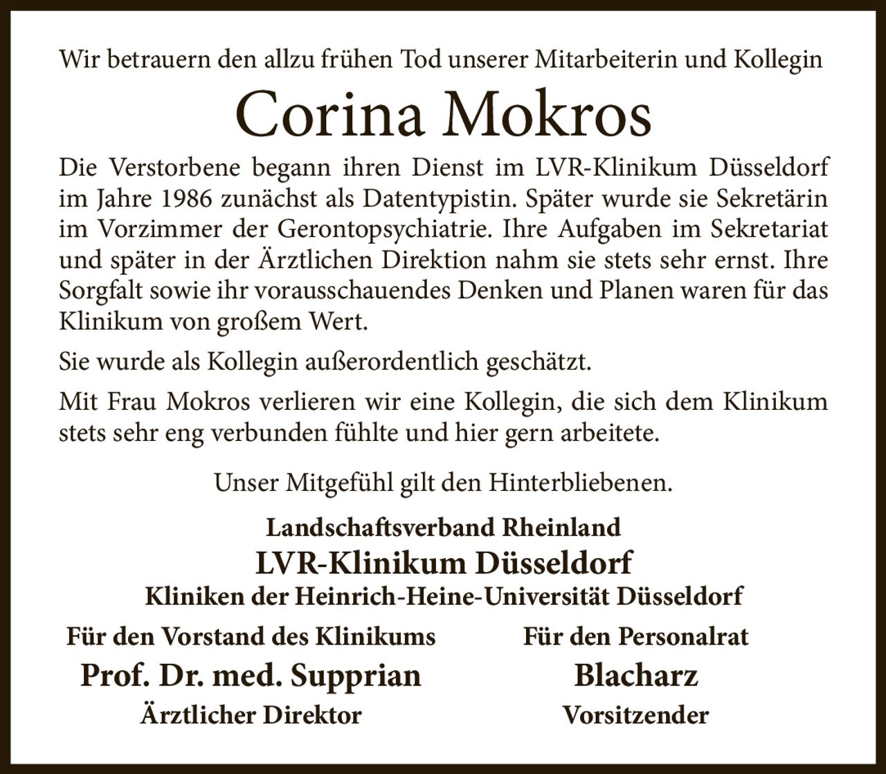 <p>Wir betrauern den allzu frühen Tod unserer Mitarbeiterin und Kollegin</p>

<p><strong>Corina Mokros</strong></p>

<p>Die Verstorbene begann ihren Dienst im LVR-Klinikum Düsseldorf im Jahre 1986 zunächst als Datentypistin. Später wurde sie Sekretärin im Vorzimmer der Gerontopsychiatrie. Ihre Aufgaben im Sekretariat und später in der Ärztlichen Direktion nahm sie stets sehr ernst. Ihre Sorgfalt sowie ihr vorausschauendes Denken und Planen waren für das Klinikum von großem Wert.</p>

<p>Sie wurde als Kollegin außerordentlich geschätzt.</p>

<p>Mit Frau Mokros verlieren wir eine Kollegin, die sich dem Klinikum stets sehr eng verbunden fühlte und hier gern arbeitete.</p>

<p>Unser Mitgefühl gilt den Hinterbliebenen.</p>

<p><strong>Landschaftsverband Rheinland<br>
LVR-Klinikum Düsseldorf<br>
Kliniken der Heinrich-Heine-Universität Düsseldorf</strong></p>

<p><strong>Für den Vorstand des Klinikums</strong><br>
Prof. Dr. med. Supprian<br>
<i>Ärztlicher Direktor</i></p>

<p><strong>Für den Personalrat</strong><br>
Blacharz<br>
<i>Vorsitzender</i></p>