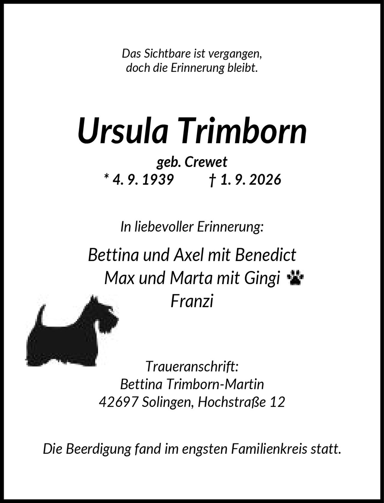 <p><i>Das Sichtbare ist vergangen, doch die Erinnerung bleibt.</i></p><p><strong>Ursula Trimborn</strong><br>geb. Crewet<br>* 4. 9. 1939 † 1. 9. 2026</p><p><i>In liebevoller Erinnerung:</i><br>Bettina und Axel mit Benedict<br>Max und Marta mit Gingi<br>Franzi</p><p><i>Traueranschrift:</i><br>Bettina Trimborn-Martin<br>42697 Solingen, Hochstraße 12</p><p><i>Die Beerdigung fand im engsten Familienkreis statt.</i></p>
