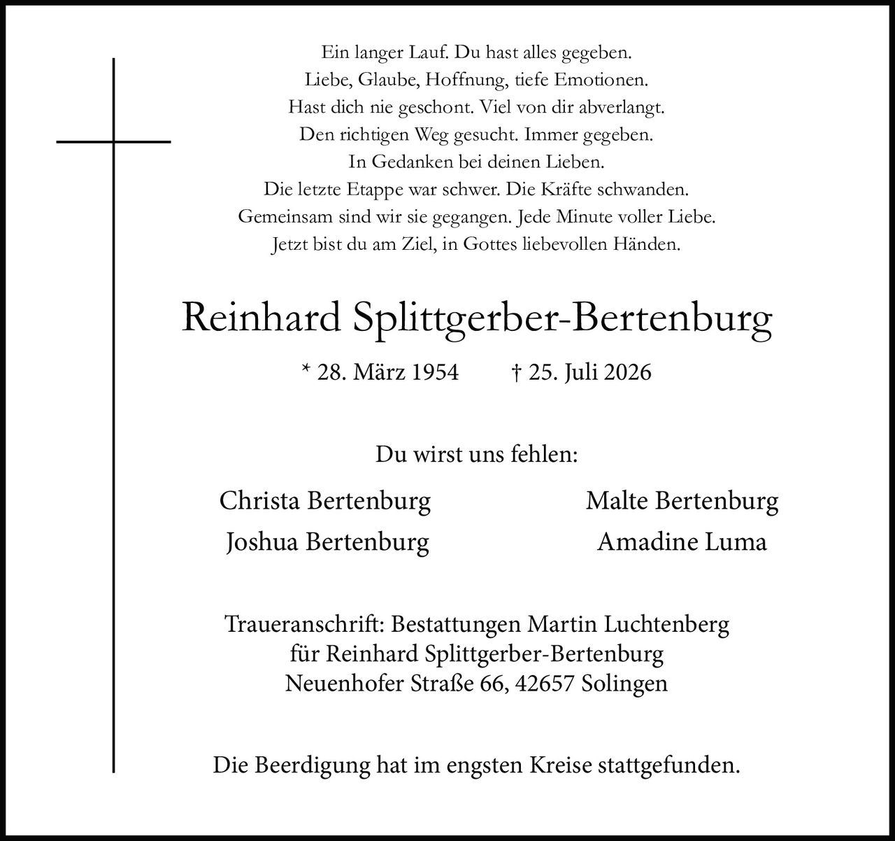 <p>Ein langer Lauf. Du hast alles gegeben.<br>Liebe, Glaube, Hoffnung, tiefe Emotionen.<br>Hast dich nie geschont. Viel von dir abverlangt.<br>Den richtigen Weg gesucht. Immer gegeben.<br>In Gedanken bei deinen Lieben.<br>Die letzte Etappe war schwer. Die Kräfte schwanden.<br>Gemeinsam sind wir sie gegangen. Jede Minute voller Liebe.<br>Jetzt bist du am Ziel, in Gottes liebevollen Händen.</p><p>* 28. März 1954 † 25. Juli 2026</p><p>Du wirst uns fehlen:<br>Christa Bertenburg Malte Bertenburg<br>Joshua Bertenburg Amadine Luma</p><p>Traueranschrift: Bestattungen Martin Luchtenberg<br>für Reinhard Splittgerber-Bertenburg<br>Neuenhofer Straße 66, 42657 Solingen</p><p>Die Beerdigung hat im engsten Kreise stattgefunden.</p>
