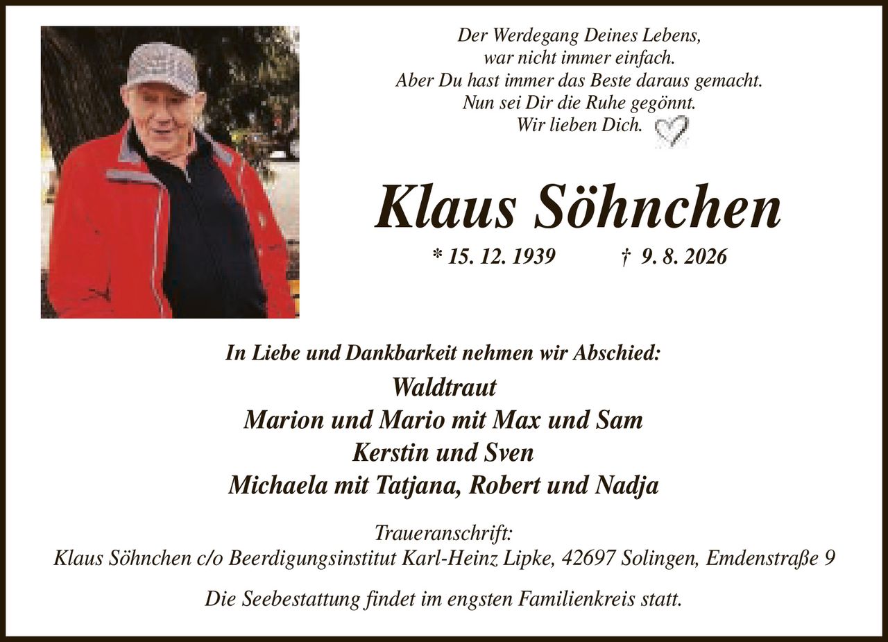 <p><i>Der Werdegang Deines Lebens, war nicht immer einfach. Aber Du hast immer das Beste daraus gemacht. Nun sei Dir die Ruhe gegönnt. Wir lieben Dich.</i></p>

<p><strong>Klaus Söhnchen</strong><br/>
* 15. 12. 1939 † 9. 8. 2026</p>

<p><strong>In Liebe und Dankbarkeit nehmen wir Abschied:</strong><br/>
Waldtraut<br/>
Marion und Mario mit Max und Sam<br/>
Kerstin und Sven<br/>
Michaela mit Tatjana, Robert und Nadja</p>

<p><strong>Traueranschrift:</strong><br/>
Klaus Söhnchen c/o Beerdigungsinstitut Karl-Heinz Lipke, 42697 Solingen, Emdenstraße 9</p>

<p>Die Seebestattung findet im engsten Familienkreis statt.</p>