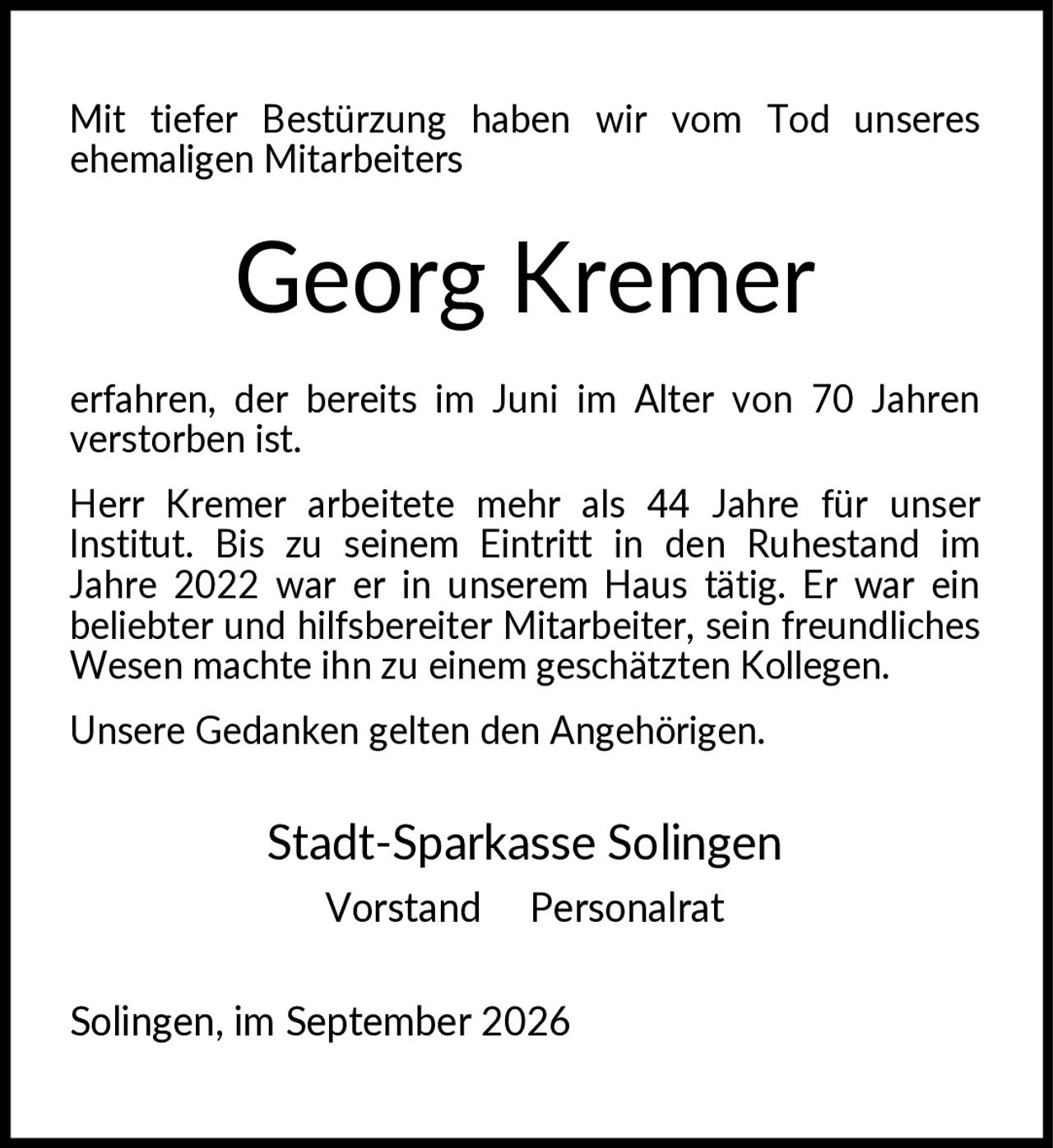 <p>Mit tiefer Bestürzung haben wir vom Tod unseres ehemaligen Mitarbeiters <strong>Georg Kremer</strong> erfahren, der bereits im Juni im Alter von 70 Jahren verstorben ist.</p>

<p>Herr Kremer arbeitete mehr als 44 Jahre für unser Institut. Bis zu seinem Eintritt in den Ruhestand im Jahre 2022 war er in unserem Haus tätig. Er war ein beliebter und hilfsbereiter Mitarbeiter, sein freundliches Wesen machte ihn zu einem geschätzten Kollegen.</p>

<p>Unsere Gedanken gelten den Angehörigen.</p>

<p>Stadt-Sparkasse Solingen<br>Vorstand Personalrat</p>

<p>Solingen, im September 2026</p>
