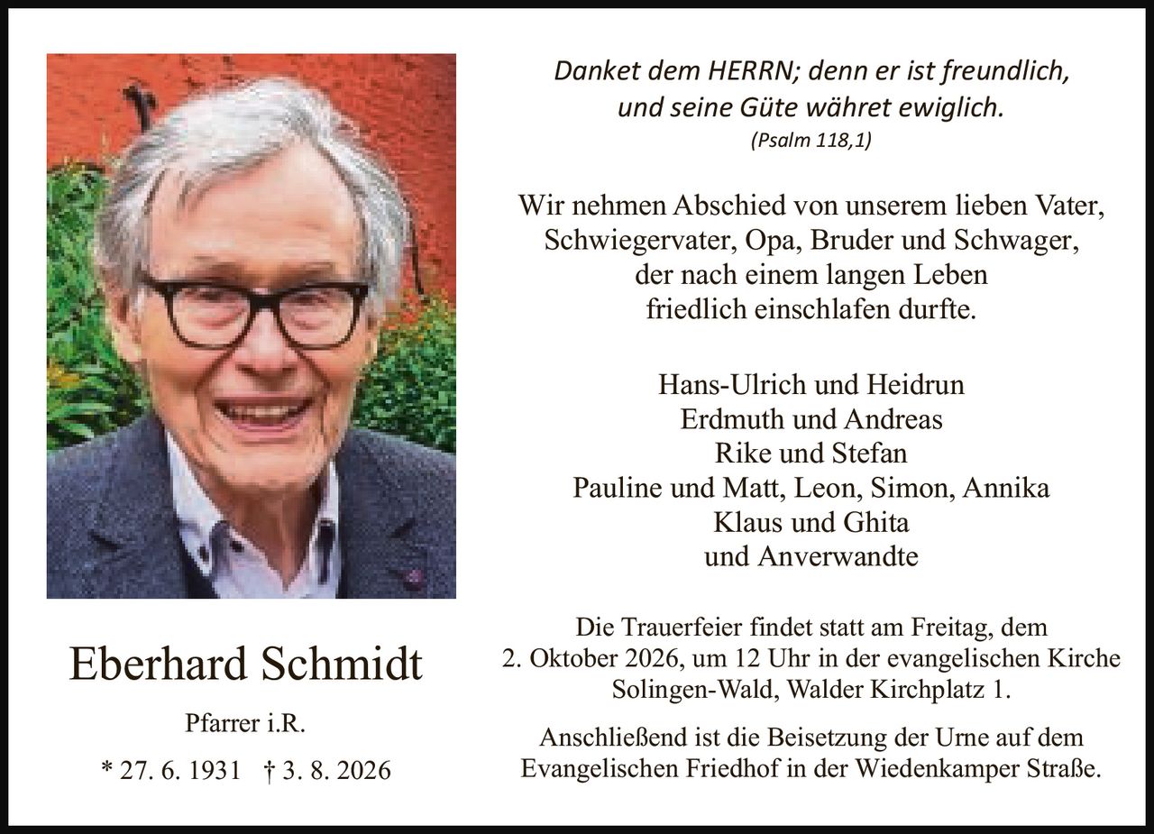 <p><i>Danket dem HERRN; denn er ist freundlich, und seine Güte währet ewiglich.</i><br /><i>(Psalm 118,1)</i></p>

<p>Wir nehmen Abschied von unserem lieben Vater, Schwiegervater, Opa, Bruder und Schwager, der nach einem langen Leben friedlich einschlafen durfte.</p>

<p>Hans-Ulrich und Heidrun<br />Erdmuth und Andreas<br />Rike und Stefan<br />Pauline und Matt, Leon, Simon, Annika<br />Klaus und Ghita<br />und Anverwandte</p>

<p>Die Trauerfeier findet statt am Freitag, dem 2. Oktober 2026, um 12 Uhr in der evangelischen Kirche Solingen-Wald, Walder Kirchplatz 1.</p>

<p>Anschließend ist die Beisetzung der Urne auf dem Evangelischen Friedhof in der Wiedenkamper Straße.</p>

<p><strong>Eberhard Schmidt</strong><br />Pfarrer i.R.<br />* 27. 6. 1931 † 3. 8. 2026</p>