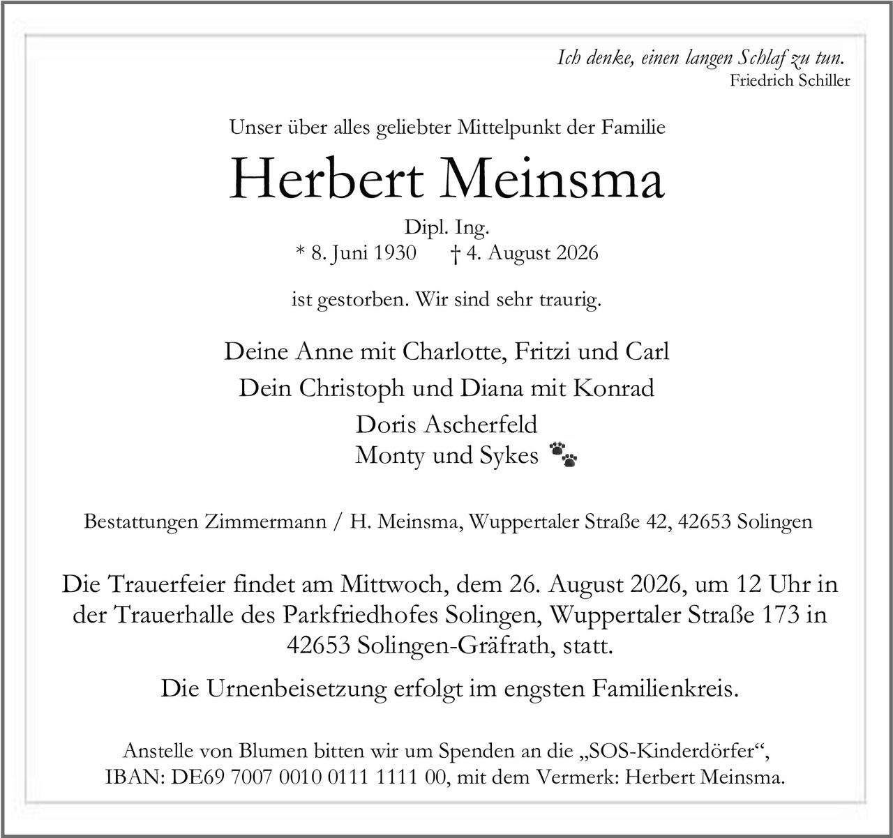 <p><i>Ich denke, einen langen Schlaf zu tun.</i></p>
<p><i>Friedrich Schiller</i></p>
<p>Unser über alles geliebter Mittelpunkt der Familie</p>
<p><strong>Herbert Meinsma</strong></p>
<p>Dipl. Ing.</p>
<p>* 8. Juni 1930 † 4. August 2026</p>
<p>ist gestorben. Wir sind sehr traurig.</p>
<p>Deine Anne mit Charlotte, Fritzi und Carl<br>
Dein Christoph und Diana mit Konrad<br>
Doris Ascherfeld<br>
Monty und Sykes</p>
<p>Bestattungen Zimmermann / H. Meinsma, Wuppertaler Straße 42, 42653 Solingen</p>
<p>Die Trauerfeier findet am Mittwoch, dem 26. August 2026, um 12 Uhr in der Trauerhalle des Parkfriedhofes Solingen, Wuppertaler Straße 173 in 42653 Solingen-Gräfrath, statt.</p>
<p>Die Urnenbeisetzung erfolgt im engsten Familienkreis.</p>
<p>Anstelle von Blumen bitten wir um Spenden an die „SOS-Kinderdörfer", IBAN: DE69 7007 0010 0111 1111 00, mit dem Vermerk: Herbert Meinsma.</p>