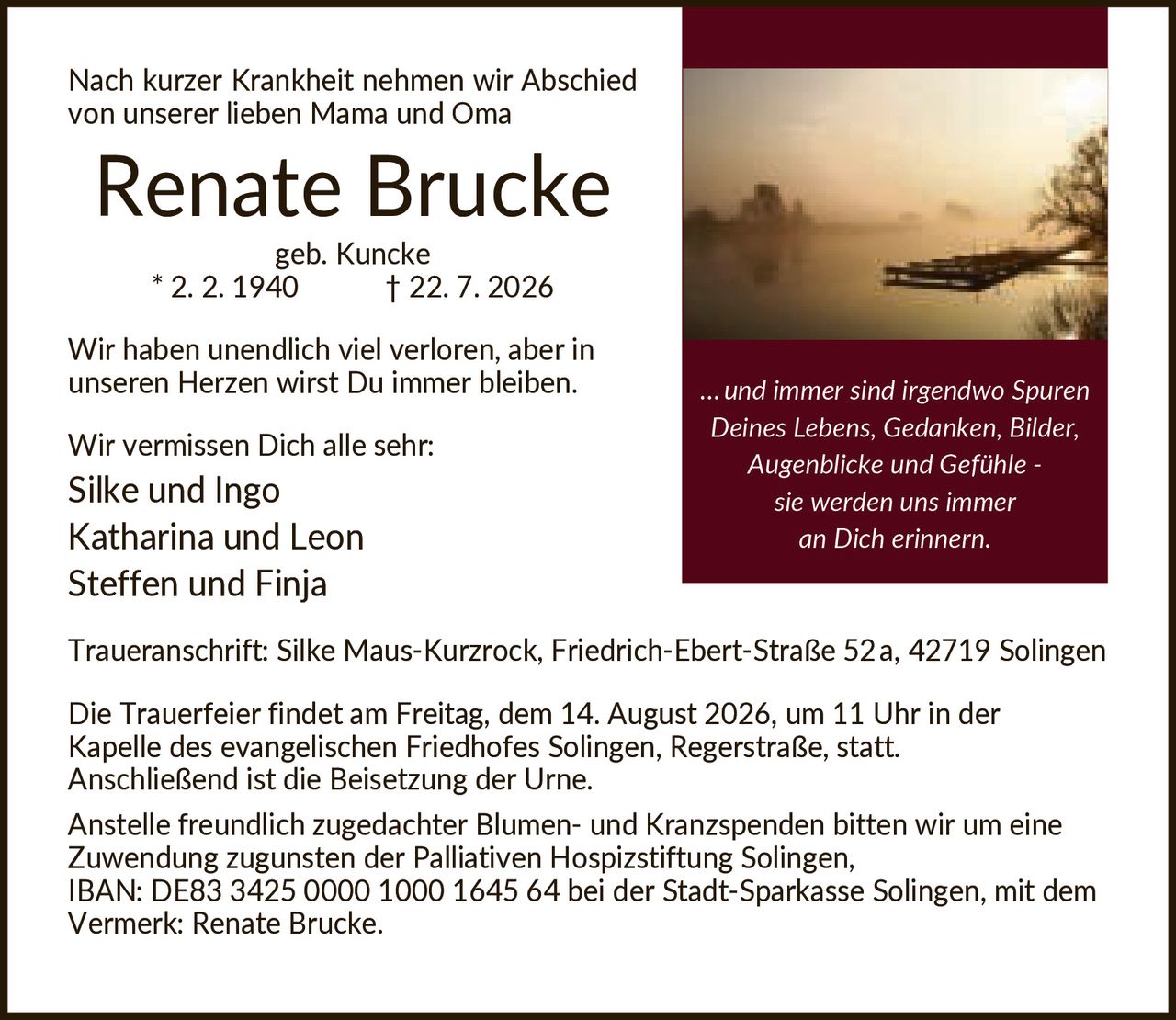 <p>Nach kurzer Krankheit nehmen wir Abschied von unserer lieben Mama und Oma</p>

<p><strong>Renate Brucke</strong><br/>geb. Kuncke * 2. 2. 1940 † 22. 7. 2026</p>

<p>Wir haben unendlich viel verloren, aber in unseren Herzen wirst Du immer bleiben.</p>

<p>Wir vermissen Dich alle sehr:<br/>Silke und Ingo<br/>Katharina und Leon<br/>Steffen und Finja</p>

<p><strong>Traueranschrift:</strong> Silke Maus-Kurzrock, Friedrich-Ebert-Straße 52a, 42719 Solingen</p>

<p>Die Trauerfeier findet am Freitag, dem 14. August 2026, um 11 Uhr in der Kapelle des evangelischen Friedhofes Solingen, Regerstraße, statt. Anschließend ist die Beisetzung der Urne.</p>

<p>Anstelle freundlich zugedachter Blumen- und Kranzspenden bitten wir um eine Zuwendung zugunsten der Palliativen Hospizstiftung Solingen, IBAN: DE83 3425 0000 1000 1645 64 bei der Stadt-Sparkasse Solingen, mit dem Vermerk: Renate Brucke.</p>

<p><i>…und immer sind irgendwo Spuren Deines Lebens, Gedanken, Bilder, Augenblicke und Gefühle - sie werden uns immer an Dich erinnern.</i></p>