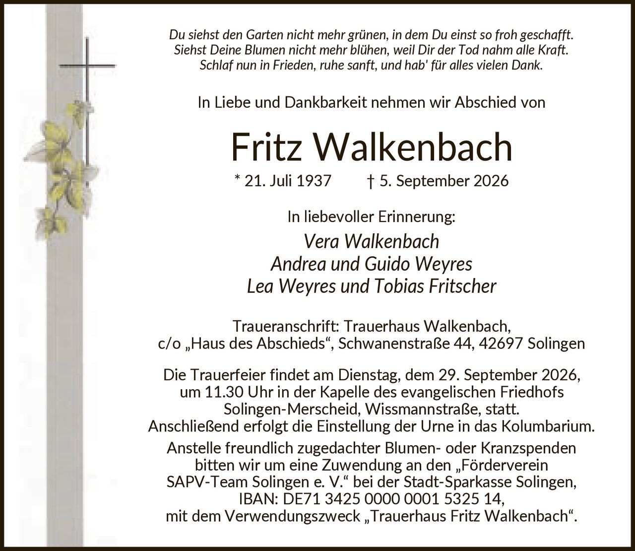 <p><i>Du siehst den Garten nicht mehr grünen, in dem Du einst so froh geschafft. Siehst Deine Blumen nicht mehr blühen, weil Dir der Tod nahm alle Kraft. Schlaf nun in Frieden, ruhe sanft, und hab' für alles vielen Dank.</i></p><p>In Liebe und Dankbarkeit nehmen wir Abschied von</p><p><strong>Fritz Walkenbach</strong><br/>* 21. Juli 1937 † 5. September 2026</p><p>In liebevoller Erinnerung:<br/><i>Vera Walkenbach<br/>Andrea und Guido Weyres<br/>Lea Weyres und Tobias Fritscher</i></p><p>Traueranschrift: Trauerhaus Walkenbach, c/o „Haus des Abschieds", Schwanenstraße 44, 42697 Solingen</p><p>Die Trauerfeier findet am Dienstag, dem 29. September 2026, um 11.30 Uhr in der Kapelle des evangelischen Friedhofs Solingen-Merscheid, Wissmannstraße, statt. Anschließend erfolgt die Einstellung der Urne in das Kolumbarium.</p><p>Anstelle freundlich zugedachter Blumen- oder Kranzspenden bitten wir um eine Zuwendung an den „Förderverein SAPV-Team Solingen e. V." bei der Stadt-Sparkasse Solingen, IBAN: DE71 3425 0000 0001 5325 14, mit dem Verwendungszweck „Trauerhaus Fritz Walkenbach".</p>