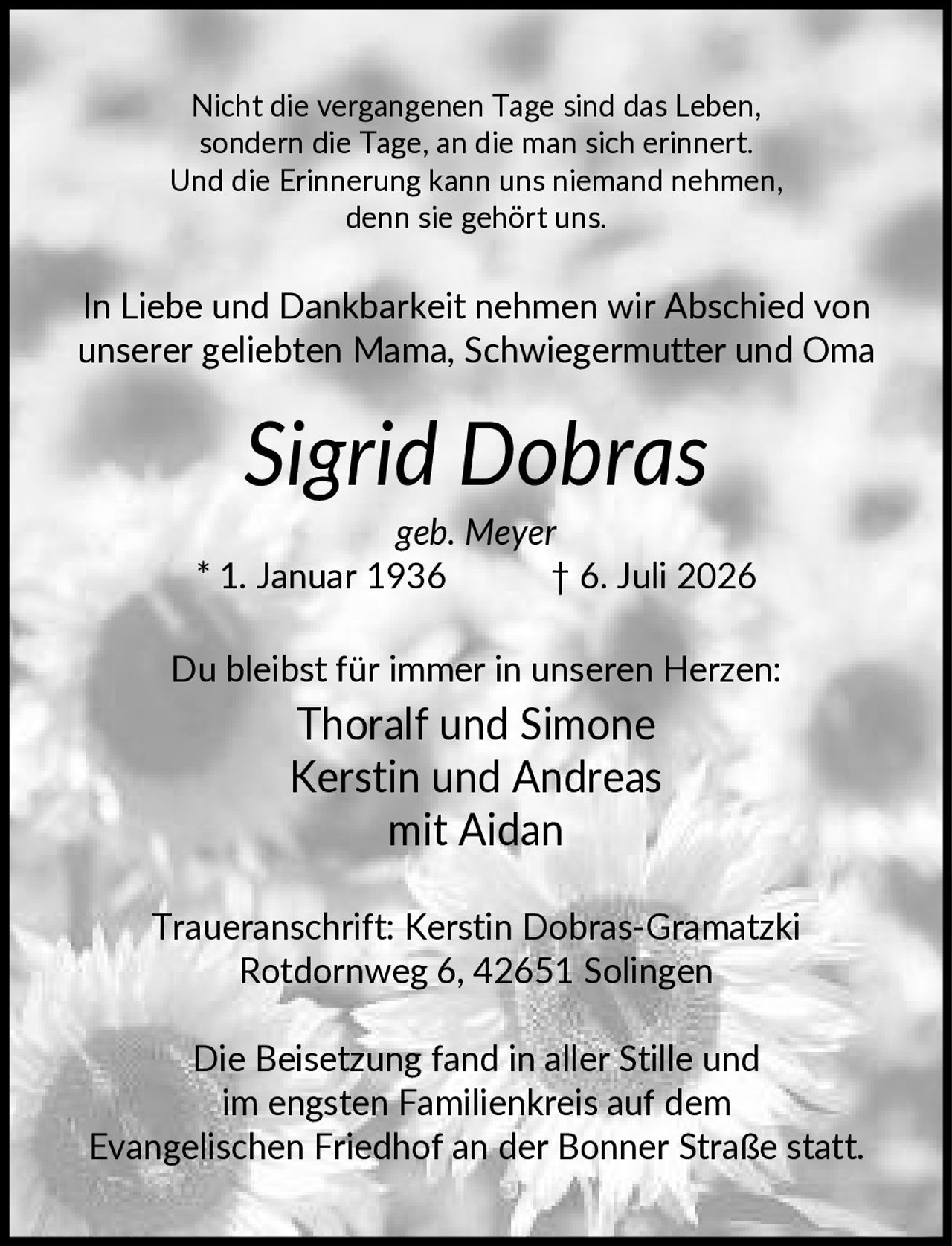 <p>Nicht die vergangenen Tage sind das Leben, sondern die Tage, an die man sich erinnert. Und die Erinnerung kann uns niemand nehmen, denn sie gehört uns.</p>

<p>In Liebe und Dankbarkeit nehmen wir Abschied von unserer geliebten Mama, Schwiegermutter und Oma</p>

<p><strong>Sigrid Dobras</strong><br>geb. Meyer<br>* 1. Januar 1936 † 6. Juli 2026</p>

<p>Du bleibst für immer in unseren Herzen:</p>

<p>Thoralf und Simone<br>Kerstin und Andreas<br>mit Aidan</p>

<p>Traueranschrift: Kerstin Dobras-Gramatzki<br>Rotdornweg 6, 42651 Solingen</p>

<p>Die Beisetzung fand in aller Stille und im engsten Familienkreis auf dem Evangelischen Friedhof an der Bonner Straße statt.</p>