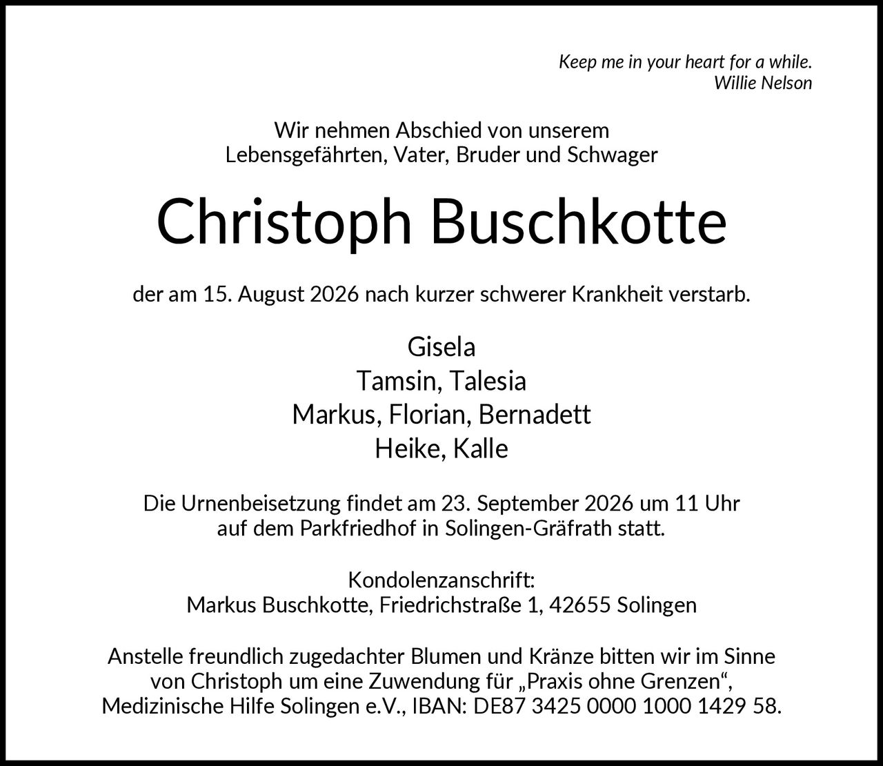 <i>Keep me in your heart for a while.</i><br><i>Willie Nelson</i><br><br><p>Wir nehmen Abschied von unserem Lebensgefährten, Vater, Bruder und Schwager</p><br><p><strong>Christoph Buschkotte</strong></p><br><p>der am 15. August 2026 nach kurzer schwerer Krankheit verstarb.</p><br><p>Gisela<br>Tamsin, Talesia<br>Markus, Florian, Bernadett<br>Heike, Kalle</p><br><p>Die Urnenbeisetzung findet am 23. September 2026 um 11 Uhr auf dem Parkfriedhof in Solingen-Gräfrath statt.</p><br><p><strong>Kondolenzanschrift:</strong><br>Markus Buschkotte, Friedrichstraße 1, 42655 Solingen</p><br><p>Anstelle freundlich zugedachter Blumen und Kränze bitten wir im Sinne von Christoph um eine Zuwendung für „Praxis ohne Grenzen", Medizinische Hilfe Solingen e.V., IBAN: DE87 3425 0000 1000 1429 58.</p>