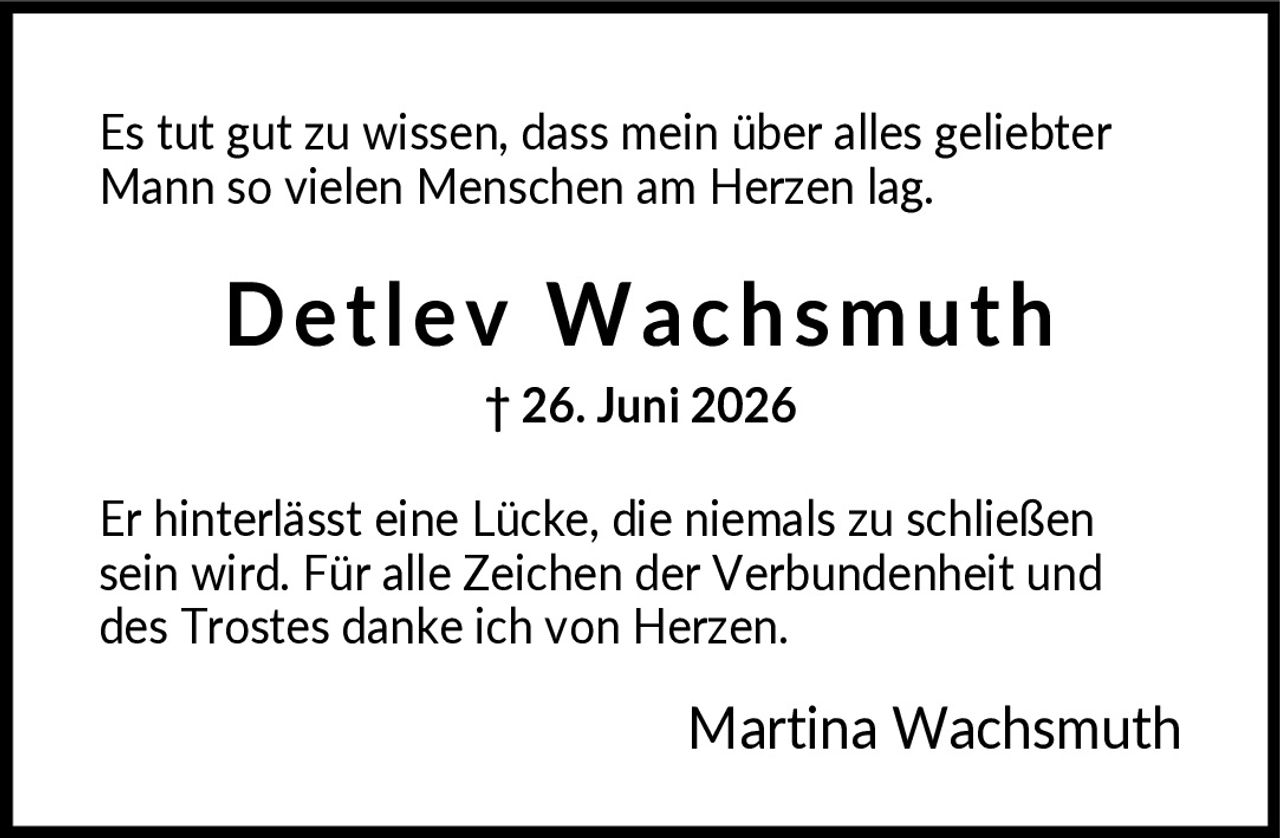 <p>Es tut gut zu wissen, dass mein über alles geliebter Mann so vielen Menschen am Herzen lag.</p><p><strong>Detlev Wachsmuth</strong><br>† 26. Juni 2026</p><p>Er hinterlässt eine Lücke, die niemals zu schließen sein wird. Für alle Zeichen der Verbundenheit und des Trostes danke ich von Herzen.</p><p>Martina Wachsmuth</p>