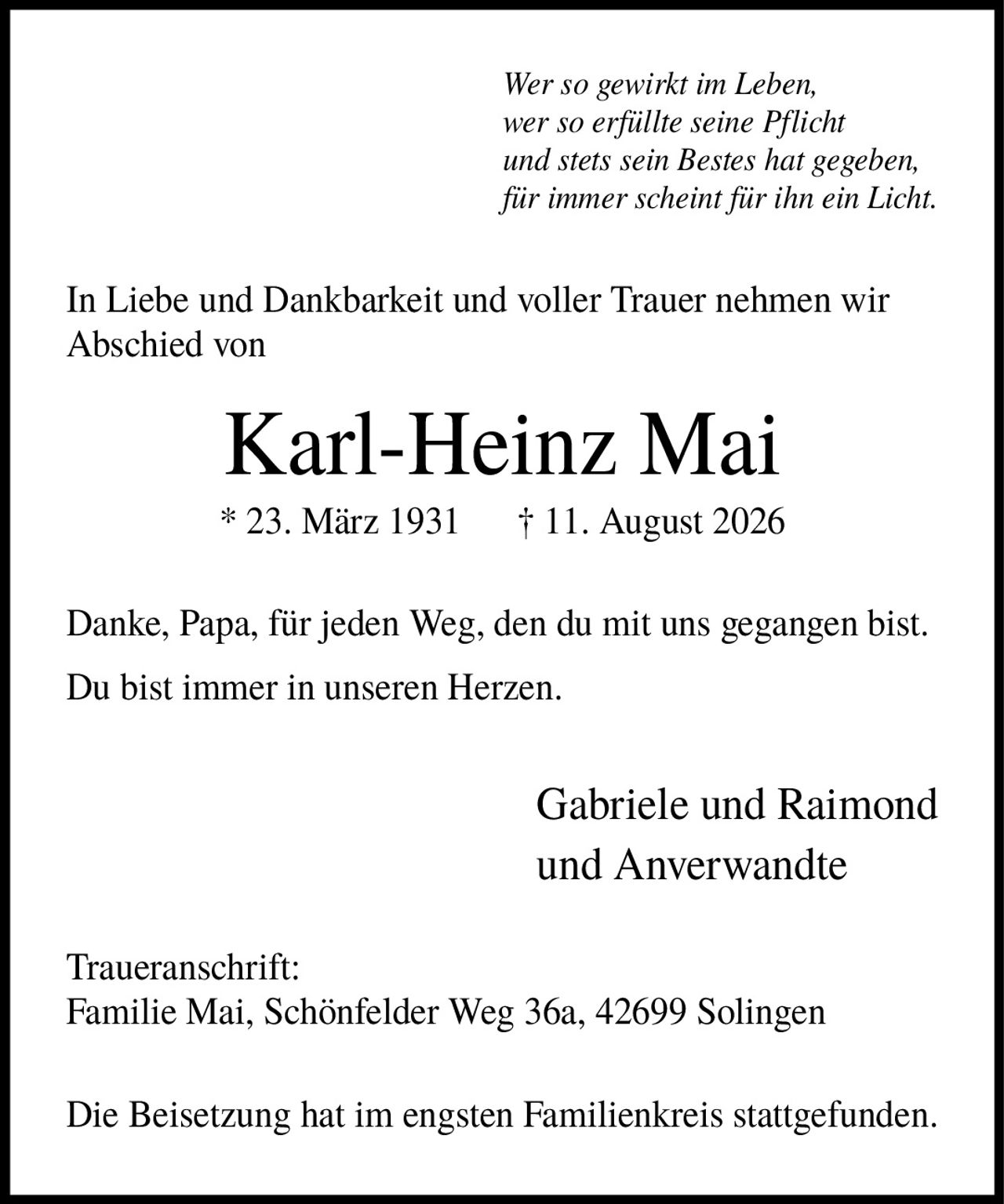 <i>Wer so gewirkt im Leben, wer so erfüllte seine Pflicht und stets sein Bestes hat gegeben, für immer scheint für ihn ein Licht.</i><br><br><p>In Liebe und Dankbarkeit und voller Trauer nehmen wir Abschied von</p><br><p><strong>Karl-Heinz Mai</strong></p><p>* 23. März 1931 † 11. August 2026</p><br><p>Danke, Papa, für jeden Weg, den du mit uns gegangen bist. Du bist immer in unseren Herzen.</p><br><p>Gabriele und Raimond und Anverwandte</p><br><p><strong>Traueranschrift:</strong><br>Familie Mai, Schönfelder Weg 36a, 42699 Solingen</p><br><p>Die Beisetzung hat im engsten Familienkreis stattgefunden.</p>
