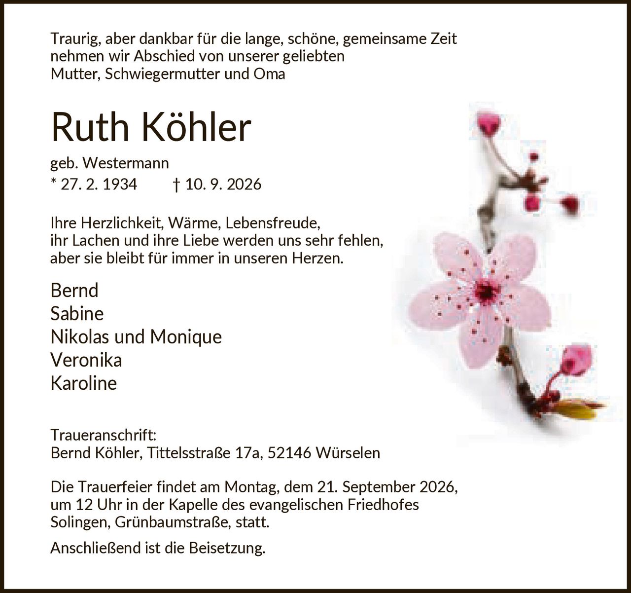 <p>Traurig, aber dankbar für die lange, schöne, gemeinsame Zeit nehmen wir Abschied von unserer geliebten Mutter, Schwiegermutter und Oma</p>

<p><strong>Ruth Köhler</strong><br/>geb. Westermann * 27. 2. 1934 † 10. 9. 2026</p>

<p>Ihre Herzlichkeit, Wärme, Lebensfreude, ihr Lachen und ihre Liebe werden uns sehr fehlen, aber sie bleibt für immer in unseren Herzen.</p>

<p>Bernd<br/>Sabine<br/>Nikolas und Monique<br/>Veronika<br/>Karoline</p>

<p><strong>Traueranschrift:</strong><br/>Bernd Köhler, Tittelsstraße 17a, 52146 Würselen</p>

<p>Die Trauerfeier findet am Montag, dem 21. September 2026, um 12 Uhr in der Kapelle des evangelischen Friedhofes Solingen, Grünbaumstraße, statt. Anschließend ist die Beisetzung.</p>