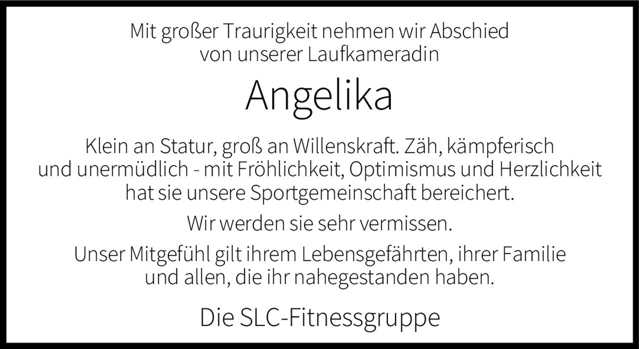 <p>Mit großer Traurigkeit nehmen wir Abschied von unserer Laufkameradin</p>

<p><strong>Angelika</strong></p>

<p>Klein an Statur, groß an Willenskraft. Zäh, kämpferisch und unermüdlich - mit Fröhlichkeit, Optimismus und Herzlichkeit hat sie unsere Sportgemeinschaft bereichert.</p>

<p>Wir werden sie sehr vermissen.</p>

<p>Unser Mitgefühl gilt ihrem Lebensgefährten, ihrer Familie und allen, die ihr nahegestanden haben.</p>

<p>Die SLC-Fitnessgruppe</p>