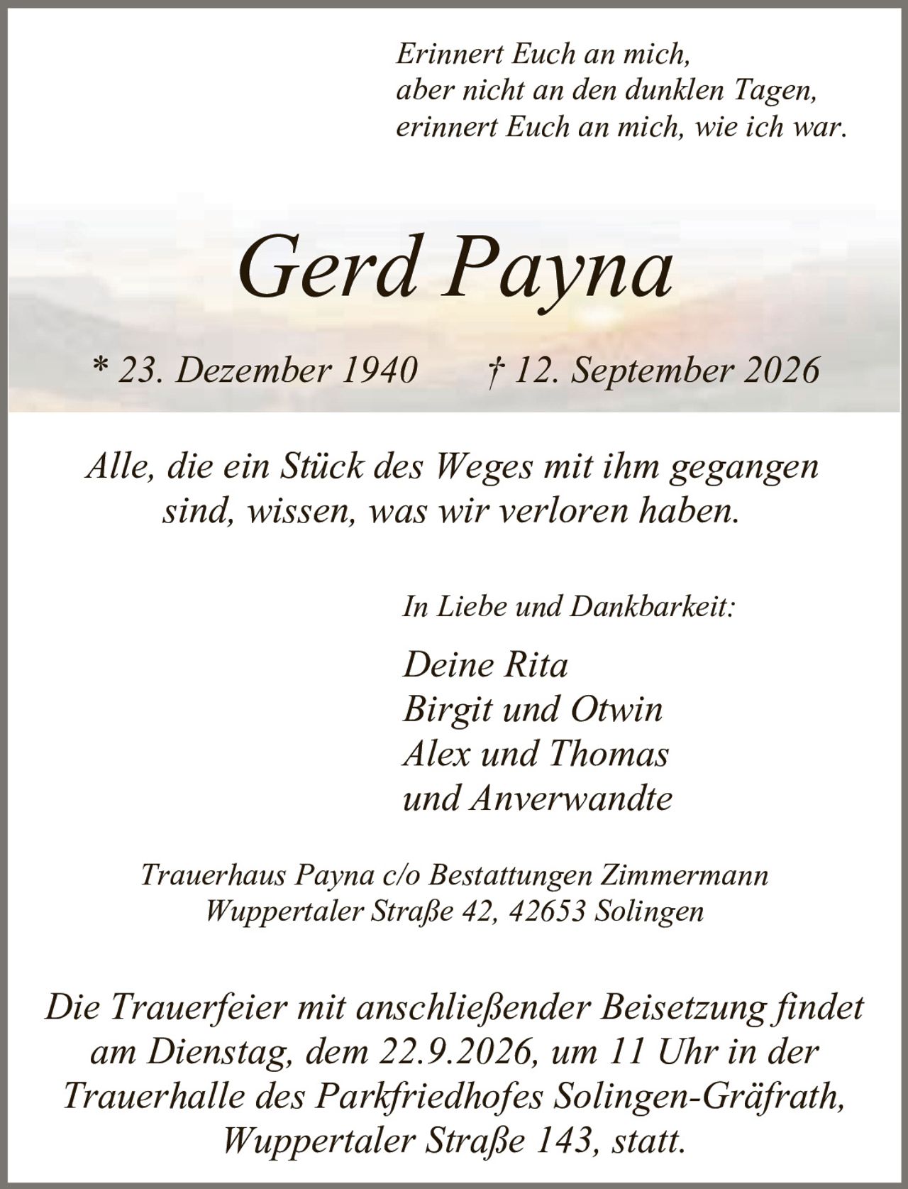 <p><i>Erinnert Euch an mich,<br>aber nicht an den dunklen Tagen,<br>erinnert Euch an mich, wie ich war.</i></p><p><strong>Gerd Payna</strong><br>* 23. Dezember 1940 † 12. September 2026</p><p>Alle, die ein Stück des Weges mit ihm gegangen sind, wissen, was wir verloren haben.</p><p><i>In Liebe und Dankbarkeit:</i><br>Deine Rita<br>Birgit und Otwin<br>Alex und Thomas<br>und Anverwandte</p><p>Trauerhaus Payna c/o Bestattungen Zimmermann<br>Wuppertaler Straße 42, 42653 Solingen</p><p>Die Trauerfeier mit anschließender Beisetzung findet am Dienstag, dem 22.9.2026, um 11 Uhr in der Trauerhalle des Parkfriedhofes Solingen-Gräfrath, Wuppertaler Straße 143, statt.</p>