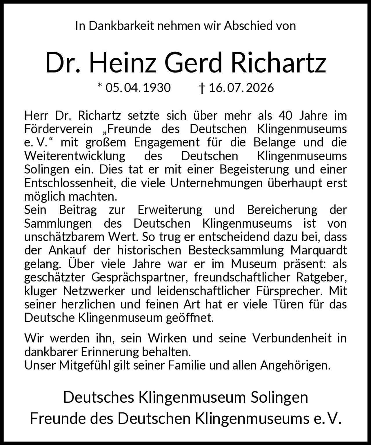 <p>In Dankbarkeit nehmen wir Abschied von</p>

<p><strong>Dr. Heinz Gerd Richartz</strong></p>

<p>* 05.04.1930 † 16.07.2026</p>

<p>Herr Dr. Richartz setzte sich über mehr als 40 Jahre im Förderverein „Freunde des Deutschen Klingenmuseums e. V." mit großem Engagement für die Belange und die Weiterentwicklung des Deutschen Klingenmuseums Solingen ein. Dies tat er mit einer Begeisterung und einer Entschlossenheit, die viele Unternehmungen überhaupt erst möglich machten.</p>

<p>Sein Beitrag zur Erweiterung und Bereicherung der Sammlungen des Deutschen Klingenmuseums ist von unschätzbarem Wert. So trug er entscheidend dazu bei, dass der Ankauf der historischen Bestecksammlung Marquardt gelang. Über viele Jahre war er im Museum präsent: als geschätzter Gesprächspartner, freundschaftlicher Ratgeber, kluger Netzwerker und leidenschaftlicher Fürsprecher. Mit seiner herzlichen und feinen Art hat er viele Türen für das Deutsche Klingenmuseum geöffnet.</p>

<p>Wir werden ihn, sein Wirken und seine Verbundenheit in dankbarer Erinnerung behalten. Unser Mitgefühl gilt seiner Familie und allen Angehörigen.</p>

<p>Deutsches Klingenmuseum Solingen<br>Freunde des Deutschen Klingenmuseums e.V.</p>