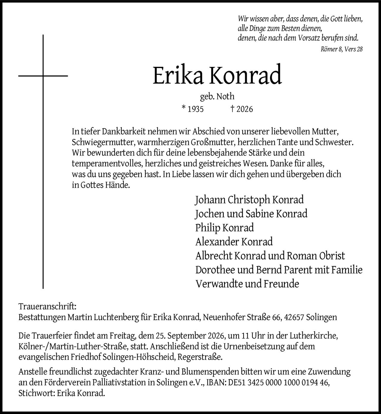 <p><i>Wir wissen aber, dass denen, die Gott lieben, alle Dinge zum Besten dienen, denen, die nach dem Vorsatz berufen sind. Römer 8, Vers 28</i></p>

<p><strong>Erika Konrad</strong><br/>geb. Noth<br/>* 1935 † 2026</p>

<p>In tiefer Dankbarkeit nehmen wir Abschied von unserer liebevollen Mutter, Schwiegermutter, warmherzigen Großmutter, herzlichen Tante und Schwester. Wir bewunderten dich für deine lebensbejahende Stärke und dein temperamentvolles, herzliches und geistreiches Wesen. Danke für alles, was du uns gegeben hast. In Liebe lassen wir dich gehen und übergeben dich in Gottes Hände.</p>

<p>Johann Christoph Konrad<br/>Jochen und Sabine Konrad<br/>Philip Konrad<br/>Alexander Konrad<br/>Albrecht Konrad und Roman Obrist<br/>Dorothee und Bernd Parent mit Familie<br/>Verwandte und Freunde</p>

<p><strong>Traueranschrift:</strong><br/>Bestattungen Martin Luchtenberg für Erika Konrad, Neuenhofer Straße 66, 42657 Solingen</p>

<p>Die Trauerfeier findet am Freitag, dem 25. September 2026, um 11 Uhr in der Lutherkirche, Kölner-/Martin-Luther-Straße, statt. Anschließend ist die Urnenbeisetzung auf dem evangelischen Friedhof Solingen-Höhscheid, Regerstraße.</p>

<p>Anstelle freundlichst zugedachter Kranz- und Blumenspenden bitten wir um eine Zuwendung an den Förderverein Palliativstation in Solingen e.V., IBAN: DE51 3425 0000 1000 0194 46, Stichwort: Erika Konrad.</p>