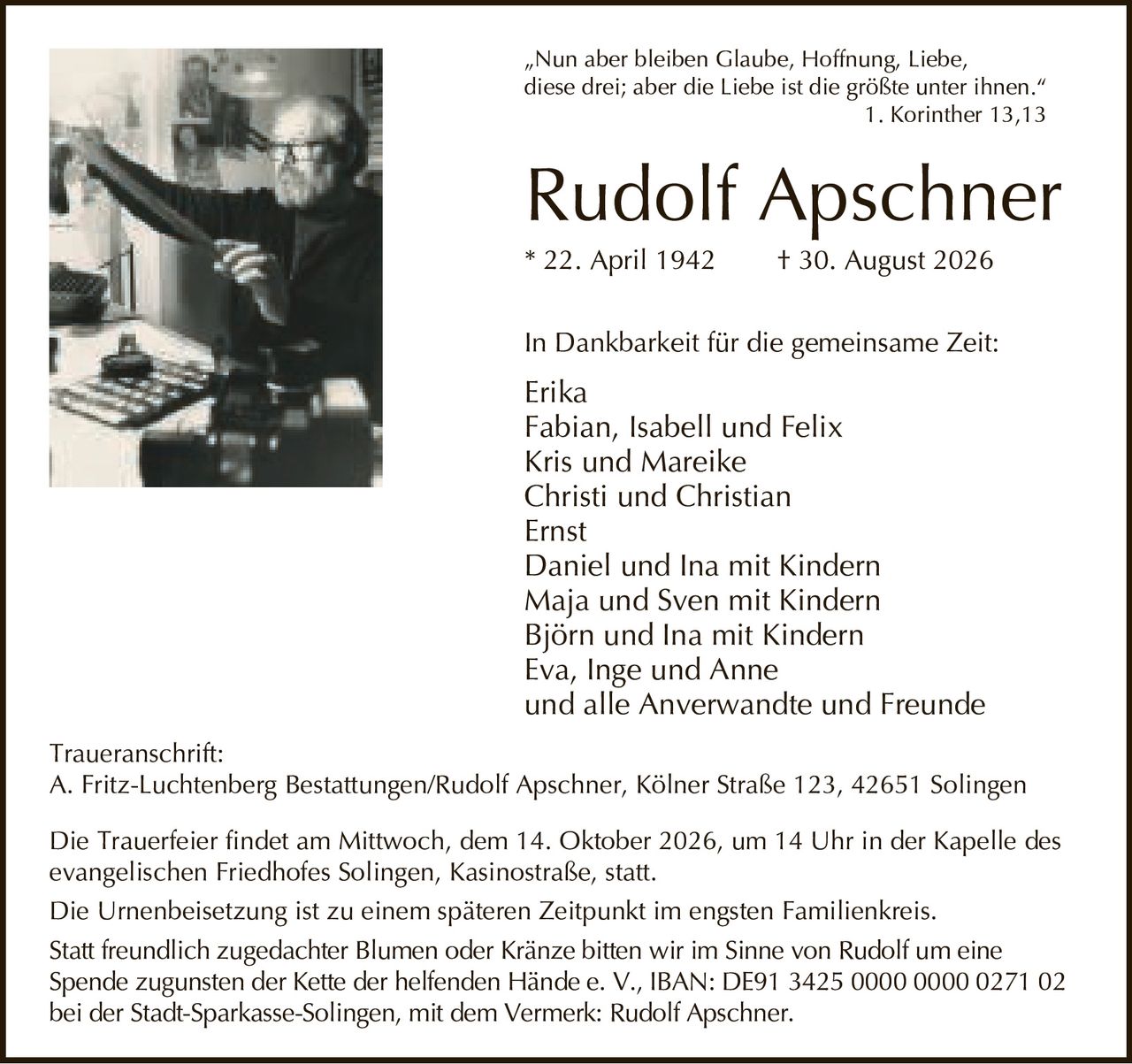 <p>„Nun aber bleiben Glaube, Hoffnung, Liebe, diese drei; aber die Liebe ist die größte unter ihnen."<br>1. Korinther 13,13</p>

<p><strong>Rudolf Apschner</strong><br>* 22. April 1942 † 30. August 2026</p>

<p>In Dankbarkeit für die gemeinsame Zeit:</p>

<p>Erika<br>Fabian, Isabell und Felix<br>Kris und Mareike<br>Christi und Christian<br>Ernst<br>Daniel und Ina mit Kindern<br>Maja und Sven mit Kindern<br>Björn und Ina mit Kindern<br>Eva, Inge und Anne<br>und alle Anverwandte und Freunde</p>

<p><strong>Traueranschrift:</strong><br>A. Fritz-Luchtenberg Bestattungen/Rudolf Apschner, Kölner Straße 123, 42651 Solingen</p>

<p>Die Trauerfeier findet am Mittwoch, dem 14. Oktober 2026, um 14 Uhr in der Kapelle des evangelischen Friedhofes Solingen, Kasinostraße, statt.</p>

<p>Die Urnenbeisetzung ist zu einem späteren Zeitpunkt im engsten Familienkreis.</p>

<p>Statt freundlich zugedachter Blumen oder Kränze bitten wir im Sinne von Rudolf um eine Spende zugunsten der Kette der helfenden Hände e. V., IBAN: DE91 3425 0000 0000 0271 02 bei der Stadt-Sparkasse-Solingen, mit dem Vermerk: Rudolf Apschner.</p>