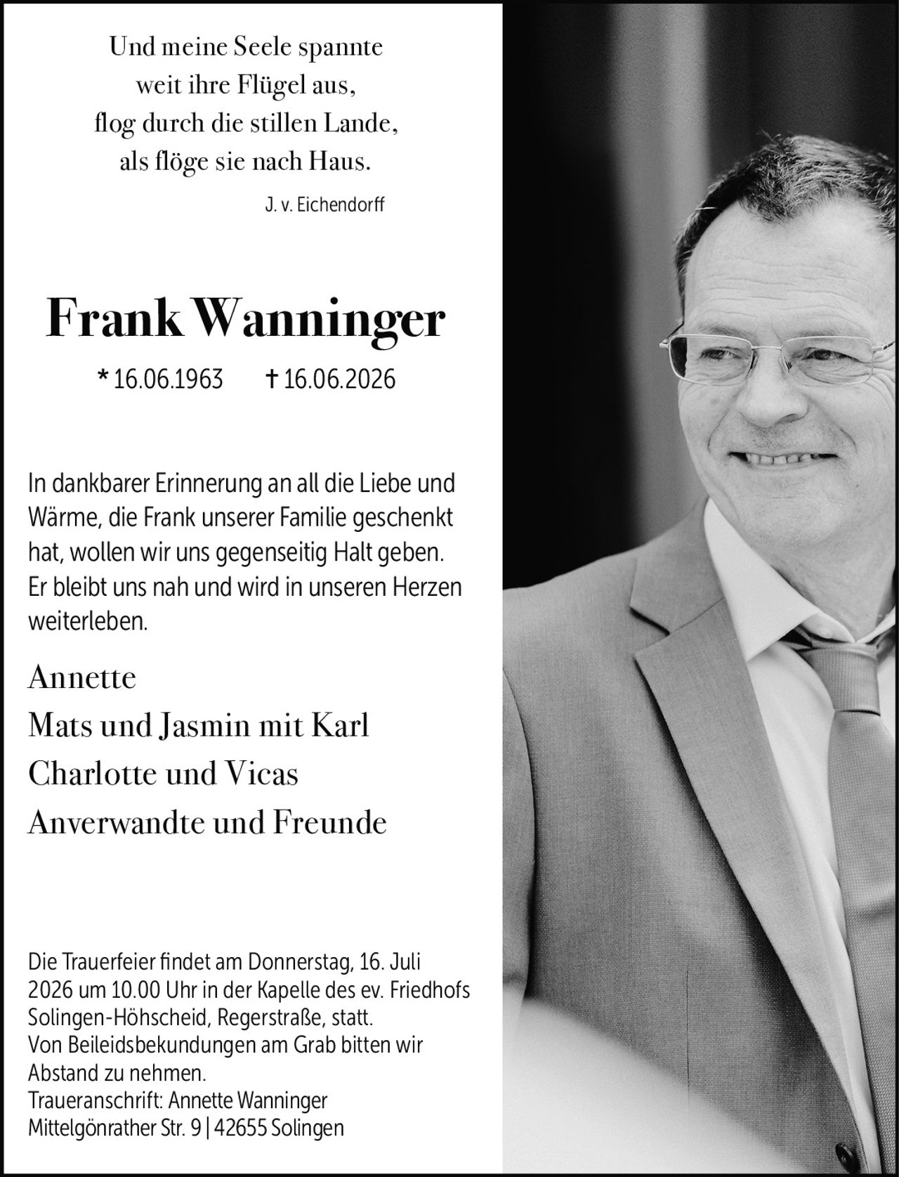 <p>Und meine Seele spannte<br>weit ihre Flügel aus,<br>flog durch die stillen Lande,<br>als flöge sie nach Haus.</p>
<p><i>J. v. Eichendorff</i></p>
<p><strong>Frank Wanninger</strong><br>* 16.06.1963 † 16.06.2026</p>
<p>In dankbarer Erinnerung an all die Liebe und Wärme, die Frank unserer Familie geschenkt hat, wollen wir uns gegenseitig Halt geben. Er bleibt uns nah und wird in unseren Herzen weiterleben.</p>
<p>Annette<br>Mats und Jasmin mit Karl<br>Charlotte und Vicas<br>Anverwandte und Freunde</p>
<p>Die Trauerfeier findet am Donnerstag, 16. Juli 2026 um 10.00 Uhr in der Kapelle des ev. Friedhofs Solingen-Höhscheid, Regerstraße, statt. Von Beileidsbekundungen am Grab bitten wir Abstand zu nehmen.</p>
<p>Traueranschrift: Annette Wanninger<br>Mittelgönrather Str. 9 | 42655 Solingen</p>