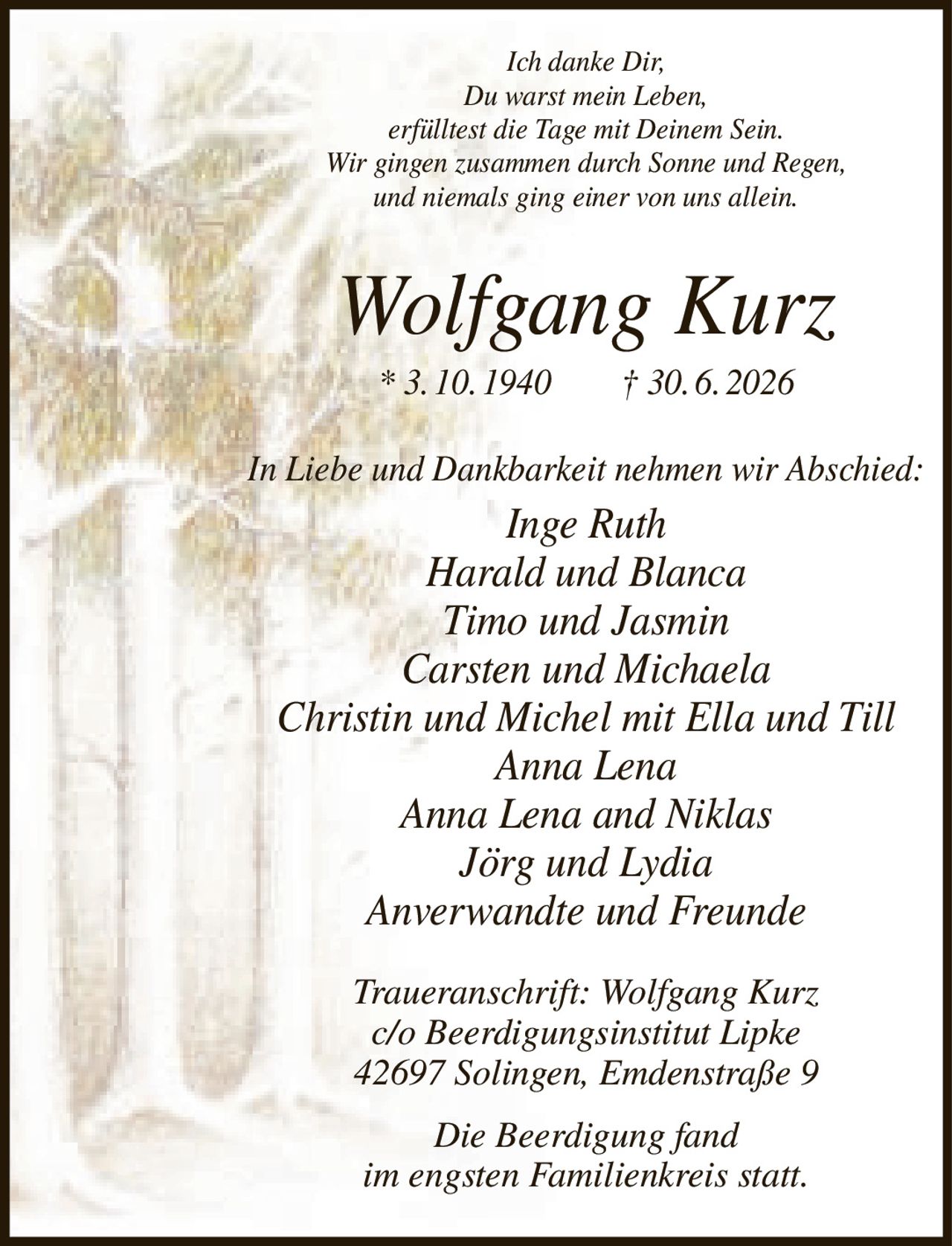 <p><i>Ich danke Dir,<br/>Du warst mein Leben,<br/>erfülltest die Tage mit Deinem Sein.<br/>Wir gingen zusammen durch Sonne und Regen,<br/>und niemals ging einer von uns allein.</i></p><p><strong>Wolfgang Kurz</strong><br/>* 3.10.1940 † 30.6.2026</p><p><i>In Liebe und Dankbarkeit nehmen wir Abschied:</i></p><p>Inge Ruth<br/>Harald und Blanca<br/>Timo und Jasmin<br/>Carsten und Michaela<br/>Christin und Michel mit Ella und Till<br/>Anna Lena<br/>Anna Lena and Niklas<br/>Jörg und Lydia<br/>Anverwandte und Freunde</p><p><i>Traueranschrift: Wolfgang Kurz<br/>c/o Beerdigungsinstitut Lipke<br/>42697 Solingen, Emdenstraße 9</i></p><p><i>Die Beerdigung fand<br/>im engsten Familienkreis statt.</i></p>