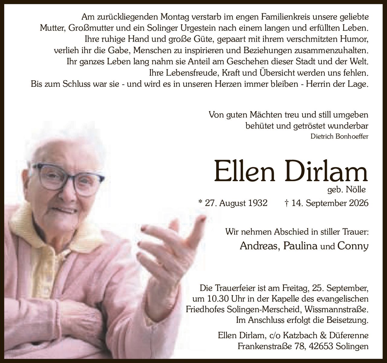 <p><strong>Ellen Dirlam</strong><br>geb. Nölle<br>* 27. August 1932 † 14. September 2026</p>

<p>Wir nehmen Abschied in stiller Trauer:<br>Andreas, Paulina und Conny</p>

<p><i>Von guten Mächten treu und still umgeben<br>behütet und getröstet wunderbar</i><br>Dietrich Bonhoeffer</p>

<p>Am zurückliegenden Montag verstarb im engen Familienkreis unsere geliebte Mutter, Großmutter und ein Solinger Urgestein nach einem langen und erfüllten Leben.</p>

<p>Ihre ruhige Hand und große Güte, gepaart mit ihrem verschmitzten Humor, verlieh ihr die Gabe, Menschen zu inspirieren und Beziehungen zusammenzuhalten. Ihr ganzes Leben lang nahm sie Anteil am Geschehen dieser Stadt und der Welt. Ihre Lebensfreude, Kraft und Übersicht werden uns fehlen. Bis zum Schluss war sie - und wird es in unseren Herzen immer bleiben - Herrin der Lage.</p>

<p>Die Trauerfeier ist am Freitag, 25. September, um 10.30 Uhr in der Kapelle des evangelischen Friedhofes Solingen-Merscheid, Wissmannstraße. Im Anschluss erfolgt die Beisetzung.</p>

<p>Ellen Dirlam, c/o Katzbach & Düferenne<br>Frankenstraße 78, 42653 Solingen</p>