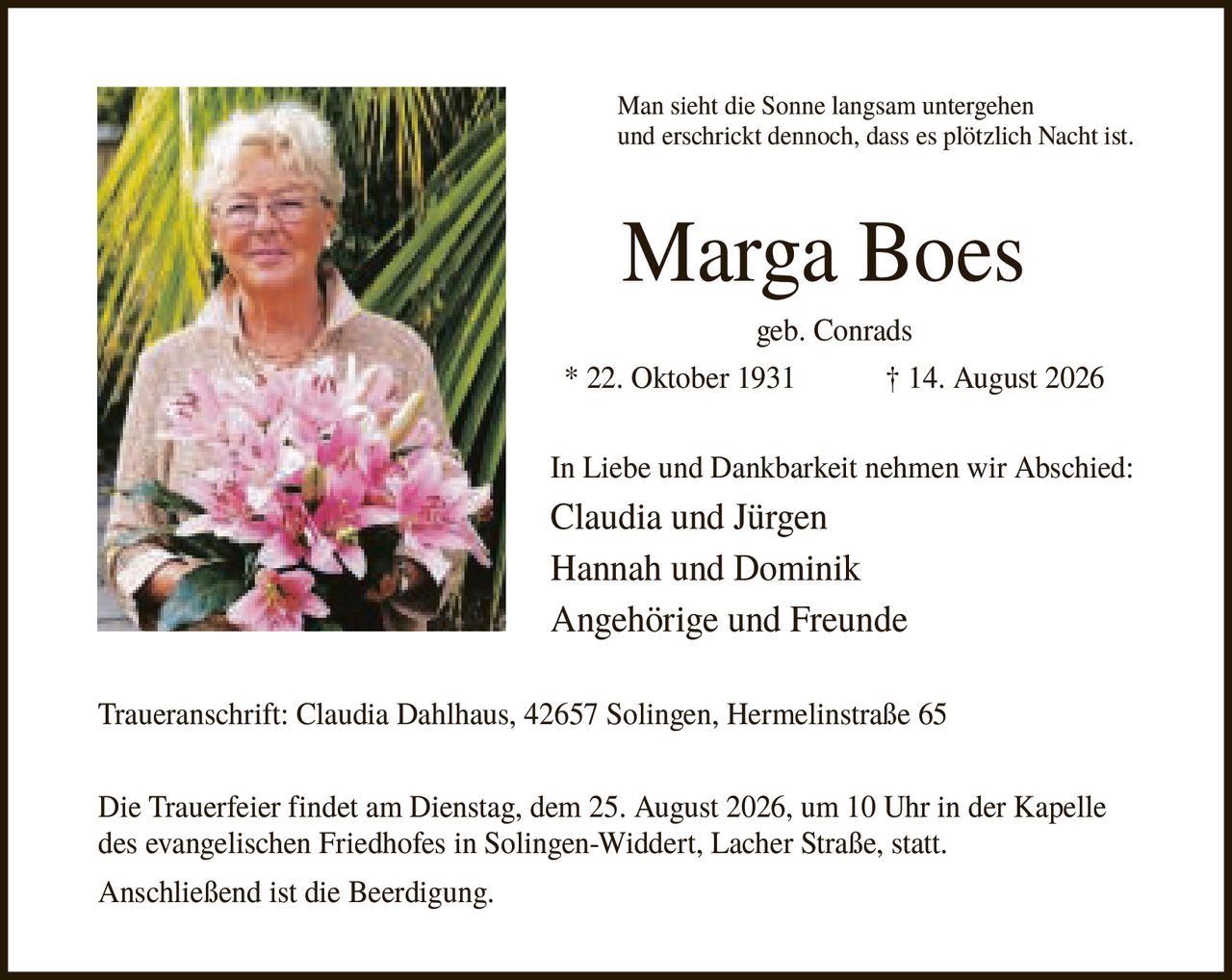 <p>Man sieht die Sonne langsam untergehen und erschrickt dennoch, dass es plötzlich Nacht ist.</p>

<p><strong>Marga Boes</strong></p>
<p>geb. Conrads</p>
<p>* 22. Oktober 1931          † 14. August 2026</p>

<p>In Liebe und Dankbarkeit nehmen wir Abschied:</p>
<p>Claudia und Jürgen<br/>Hannah und Dominik<br/>Angehörige und Freunde</p>

<p><strong>Traueranschrift:</strong> Claudia Dahlhaus, 42657 Solingen, Hermelinstraße 65</p>

<p>Die Trauerfeier findet am Dienstag, dem 25. August 2026, um 10 Uhr in der Kapelle des evangelischen Friedhofes in Solingen-Widdert, Lacher Straße, statt.</p>

<p>Anschließend ist die Beerdigung.</p>