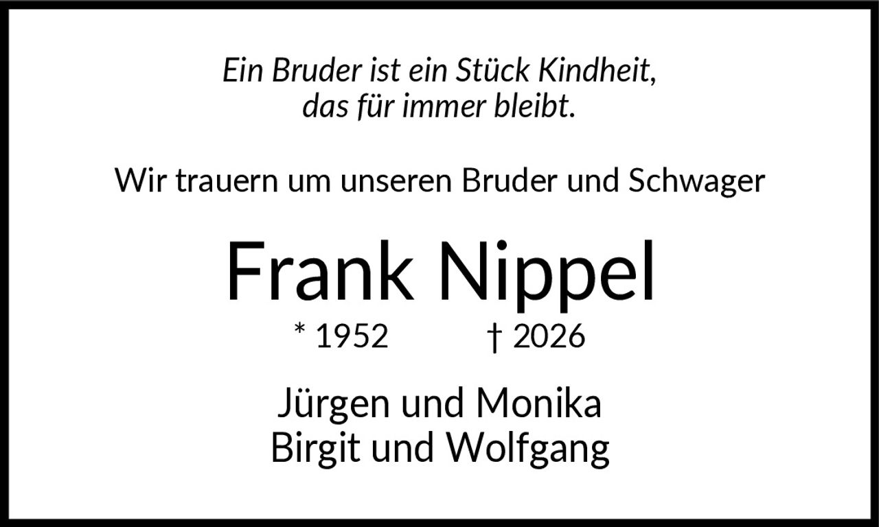 <p><i>Ein Bruder ist ein Stück Kindheit, das für immer bleibt.</i></p><p>Wir trauern um unseren Bruder und Schwager</p><p><strong>Frank Nippel</strong></p><p>* 1952  † 2026</p><p>Jürgen und Monika<br>Birgit und Wolfgang</p>