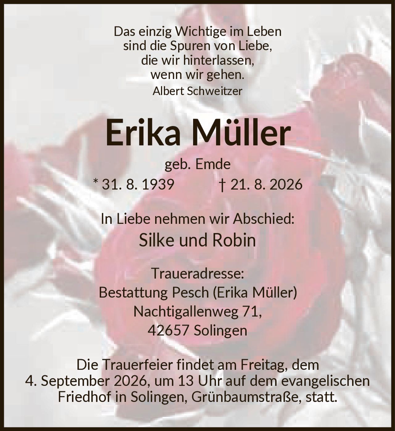 <p><i>Das einzig Wichtige im Leben sind die Spuren von Liebe, die wir hinterlassen, wenn wir gehen.</i><br><i>Albert Schweitzer</i></p><p><strong>Erika Müller</strong><br>geb. Emde<br>* 31. 8. 1939  † 21. 8. 2026</p><p>In Liebe nehmen wir Abschied:<br><strong>Silke und Robin</strong></p><p><strong>Traueradresse:</strong><br>Bestattung Pesch (Erika Müller)<br>Nachtigallenweg 71,<br>42657 Solingen</p><p>Die Trauerfeier findet am Freitag, dem 4. September 2026, um 13 Uhr auf dem evangelischen Friedhof in Solingen, Grünbaumstraße, statt.</p>