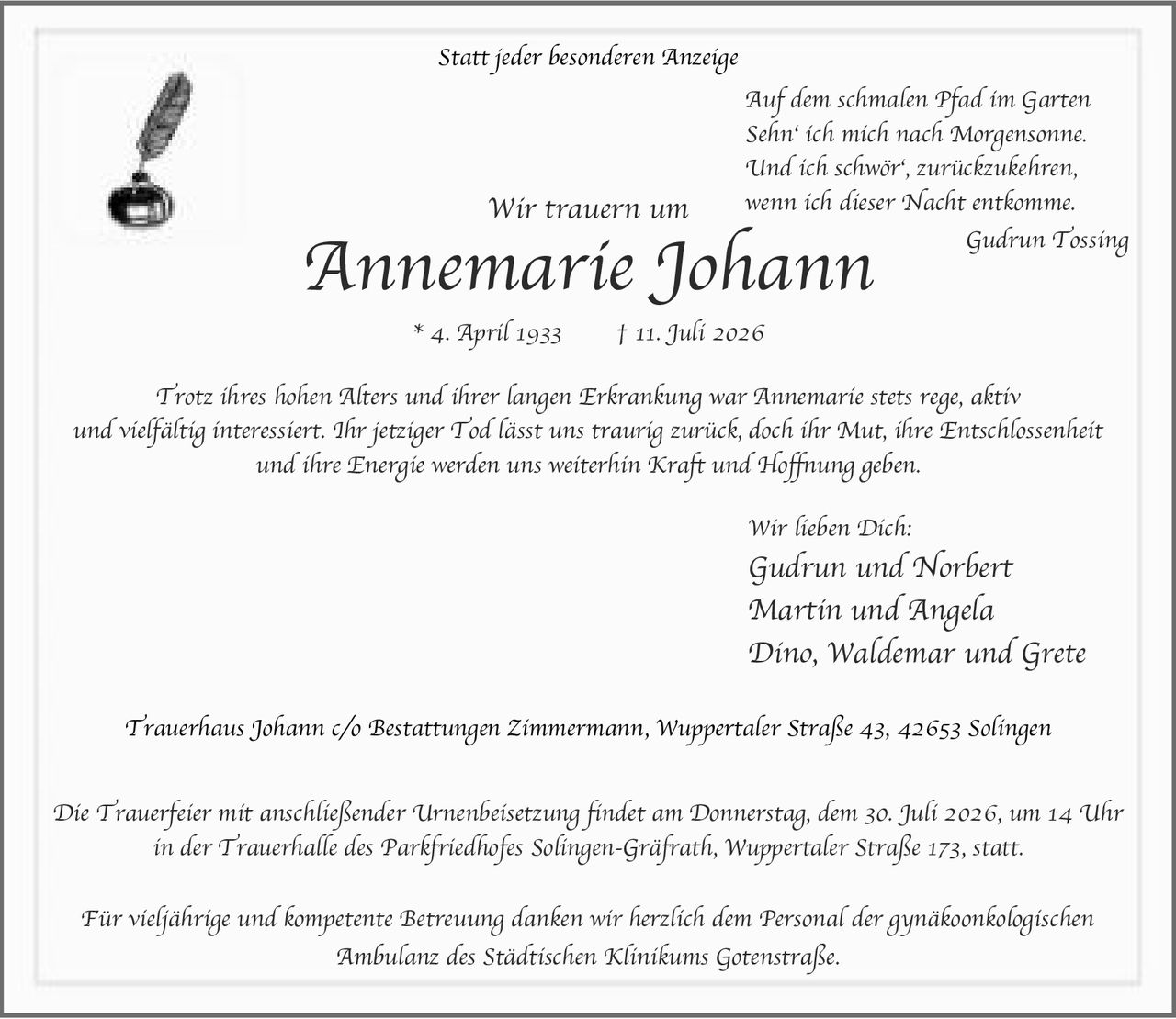 <p>Statt jeder besonderen Anzeige</p>

<p><i>Auf dem schmalen Pfad im Garten<br>
Sehn' ich mich nach Morgensonne.<br>
Und ich schwör', zurückzukehren,<br>
wenn ich dieser Nacht entkomme.<br>
Gudrun Tossing</i></p>

<p><strong>Wir trauern um</strong></p>

<p><strong>Annemarie Johann</strong></p>

<p><strong>* 4. April 1933 † 11. Juli 2026</strong></p>

<p>Trotz ihres hohen Alters und ihrer langen Erkrankung war Annemarie stets rege, aktiv und vielfältig interessiert. Ihr jetziger Tod lässt uns traurig zurück, doch ihr Mut, ihre Entschlossenheit und ihre Energie werden uns weiterhin Kraft und Hoffnung geben.</p>

<p><strong>Wir lieben Dich:</strong></p>

<p>Gudrun und Norbert<br>
Martin und Angela<br>
Dino, Waldemar und Grete</p>

<p>Trauerhaus Johann c/o Bestattungen Zimmermann, Wuppertaler Straße 43, 42653 Solingen</p>

<p>Die Trauerfeier mit anschließender Urnenbeisetzung findet am Donnerstag, dem 30. Juli 2026, um 14 Uhr in der Trauerhalle des Parkfriedhofes Solingen-Gräfrath, Wuppertaler Straße 173, statt.</p>

<p>Für vieljährige und kompetente Betreuung danken wir herzlich dem Personal der gynäkoonkologischen Ambulanz des Städtischen Klinikums Gotenstraße.</p>