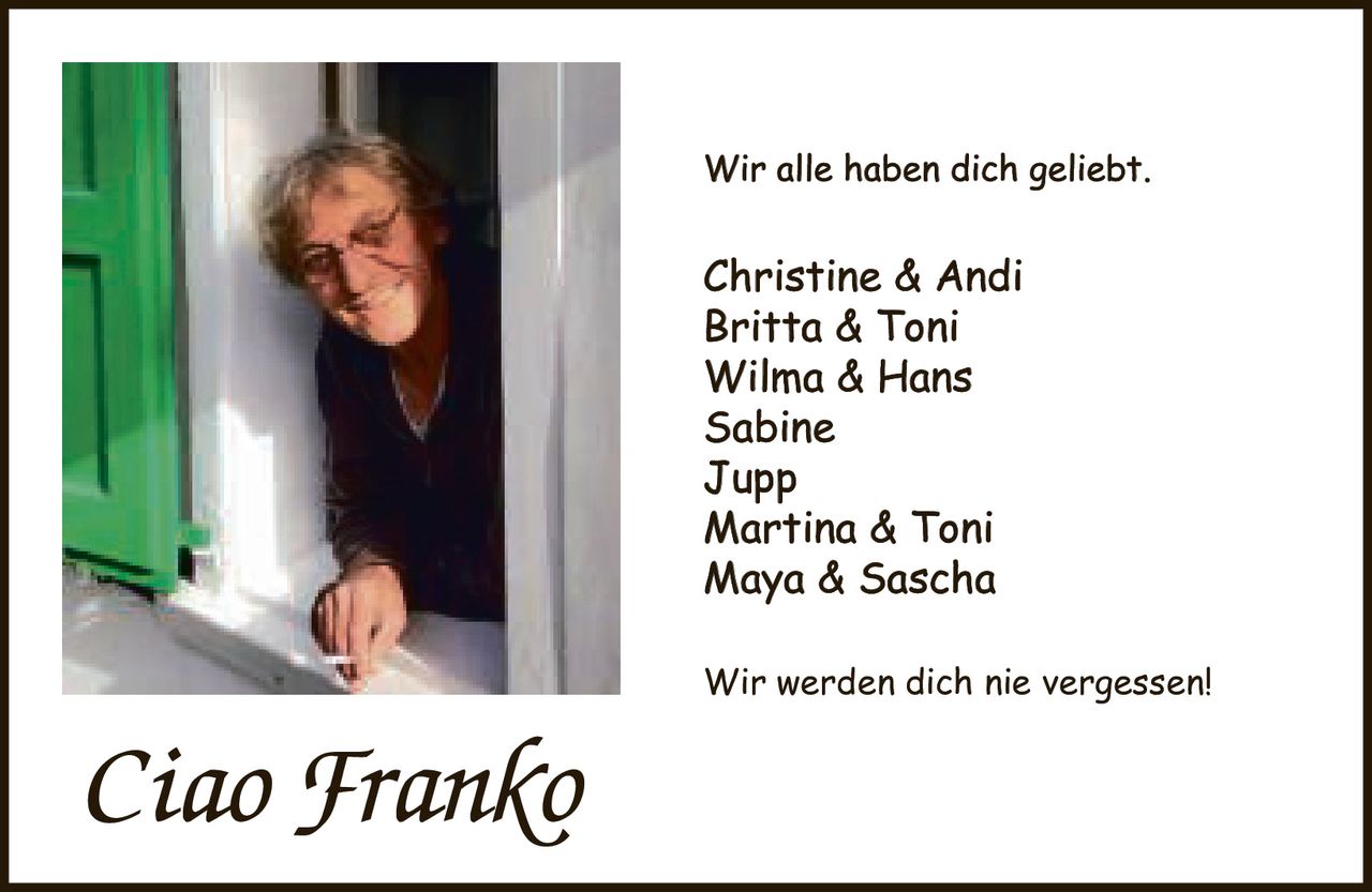 <p>Wir alle haben dich geliebt.</p><p>Christine & Andi<br/>Britta & Toni<br/>Wilma & Hans<br/>Sabine<br/>Jupp<br/>Martina & Toni<br/>Maya & Sascha</p><p>Wir werden dich nie vergessen!</p><p><i>Ciao Franko</i></p>
