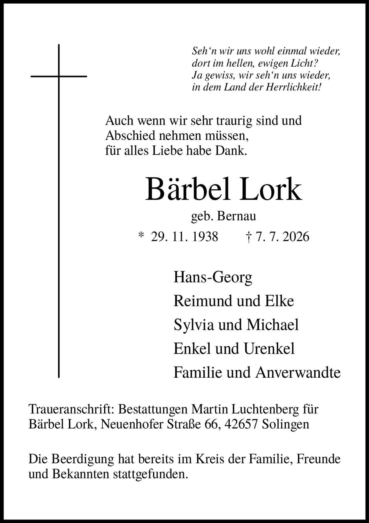 <p><i>Seh'n wir uns wohl einmal wieder, dort im hellen, ewigen Licht? Ja gewiss, wir seh'n uns wieder, in dem Land der Herrlichkeit!</i></p>
<p>Auch wenn wir sehr traurig sind und Abschied nehmen müssen, für alles Liebe habe Dank.</p>
<p><strong>Bärbel Lork</strong><br>geb. Bernau<br>* 29. 11. 1938 † 7. 7. 2026</p>
<p>Hans-Georg<br>Reimund und Elke<br>Sylvia und Michael<br>Enkel und Urenkel<br>Familie und Anverwandte</p>
<p>Traueranschrift: Bestattungen Martin Luchtenberg für Bärbel Lork, Neuenhofer Straße 66, 42657 Solingen</p>
<p>Die Beerdigung hat bereits im Kreis der Familie, Freunde und Bekannten stattgefunden.</p>