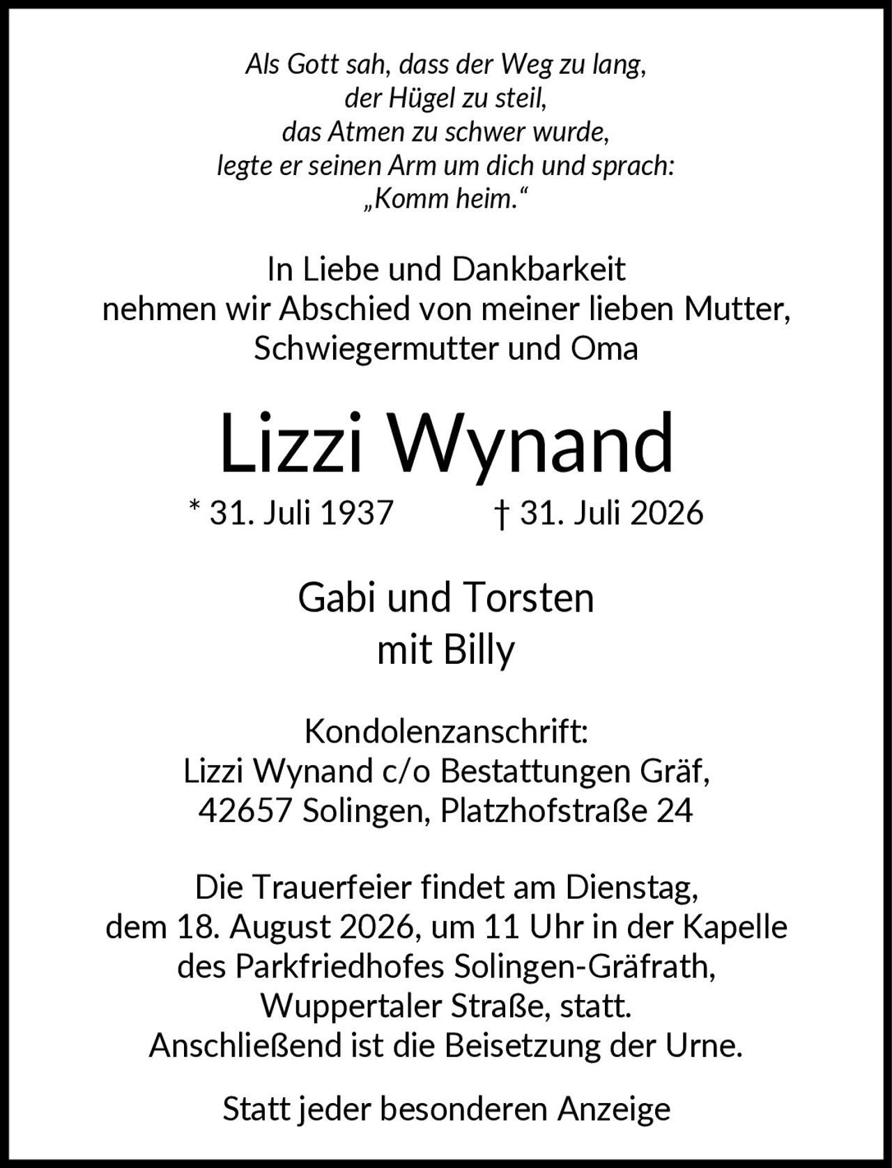 <p><i>Als Gott sah, dass der Weg zu lang, der Hügel zu steil, das Atmen zu schwer wurde, legte er seinen Arm um dich und sprach: „Komm heim."</i></p><p>In Liebe und Dankbarkeit nehmen wir Abschied von meiner lieben Mutter, Schwiegermutter und Oma</p><p><strong>Lizzi Wynand</strong><br>* 31. Juli 1937 † 31. Juli 2026</p><p>Gabi und Torsten mit Billy</p><p><strong>Kondolenzanschrift:</strong><br>Lizzi Wynand c/o Bestattungen Gräf, 42657 Solingen, Platzhofstraße 24</p><p>Die Trauerfeier findet am Dienstag, dem 18. August 2026, um 11 Uhr in der Kapelle des Parkfriedhofes Solingen-Gräfrath, Wuppertaler Straße, statt. Anschließend ist die Beisetzung der Urne.</p><p>Statt jeder besonderen Anzeige</p>