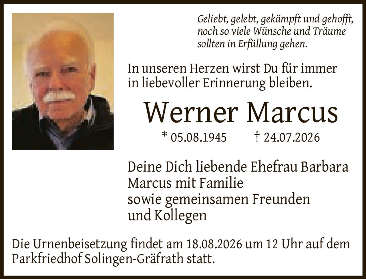 <p><i>Geliebt, gelebt, gekämpft und gehofft, noch so viele Wünsche und Träume sollten in Erfüllung gehen. In unseren Herzen wirst Du für immer in liebevoller Erinnerung bleiben.</i></p>

<p><strong>Werner Marcus</strong><br>
* 05.08.1945   † 24.07.2026</p>

<p>Deine Dich liebende Ehefrau Barbara Marcus mit Familie sowie gemeinsamen Freunden und Kollegen</p>

<p>Die Urnenbeisetzung findet am 18.08.2026 um 12 Uhr auf dem Parkfriedhof Solingen-Gräfrath statt.</p>