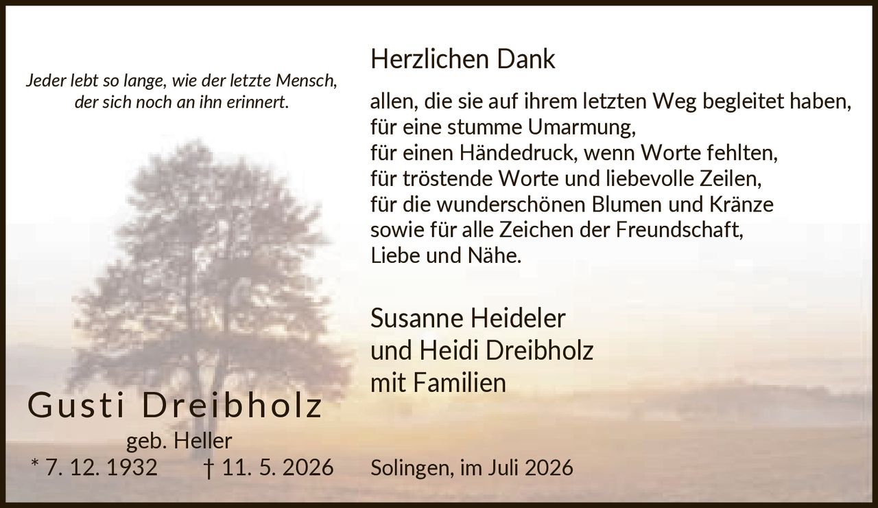 <p><i>Jeder lebt so lange, wie der letzte Mensch, der sich noch an ihn erinnert.</i></p>

<p><strong>Herzlichen Dank</strong><br/>
allen, die sie auf ihrem letzten Weg begleitet haben,<br/>
für eine stumme Umarmung,<br/>
für einen Händedruck, wenn Worte fehlten,<br/>
für tröstende Worte und liebevolle Zeilen,<br/>
für die wunderschönen Blumen und Kränze<br/>
sowie für alle Zeichen der Freundschaft,<br/>
Liebe und Nähe.</p>

<p>Susanne Heideler<br/>
und Heidi Dreibholz<br/>
mit Familien</p>

<p>Solingen, im Juli 2026</p>

<p><strong>Gusti Dreibholz</strong><br/>
geb. Heller * 7. 12. 1932 † 11. 5. 2026</p>