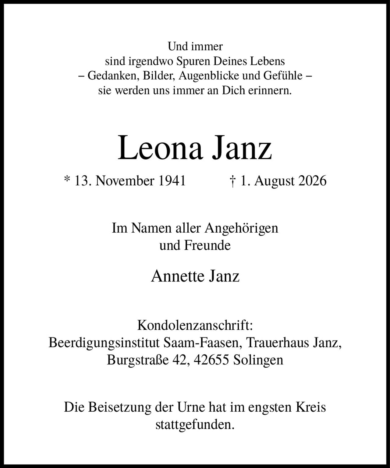 <p>Und immer sind irgendwo Spuren Deines Lebens − Gedanken, Bilder, Augenblicke und Gefühle − sie werden uns immer an Dich erinnern.</p><p><strong>Leona Janz</strong><br>* 13. November 1941    † 1. August 2026</p><p>Im Namen aller Angehörigen und Freunde<br><strong>Annette Janz</strong></p><p>Kondolenzanschrift:<br>Beerdigungsinstitut Saam-Faasen, Trauerhaus Janz,<br>Burgstraße 42, 42655 Solingen</p><p>Die Beisetzung der Urne hat im engsten Kreis stattgefunden.</p>