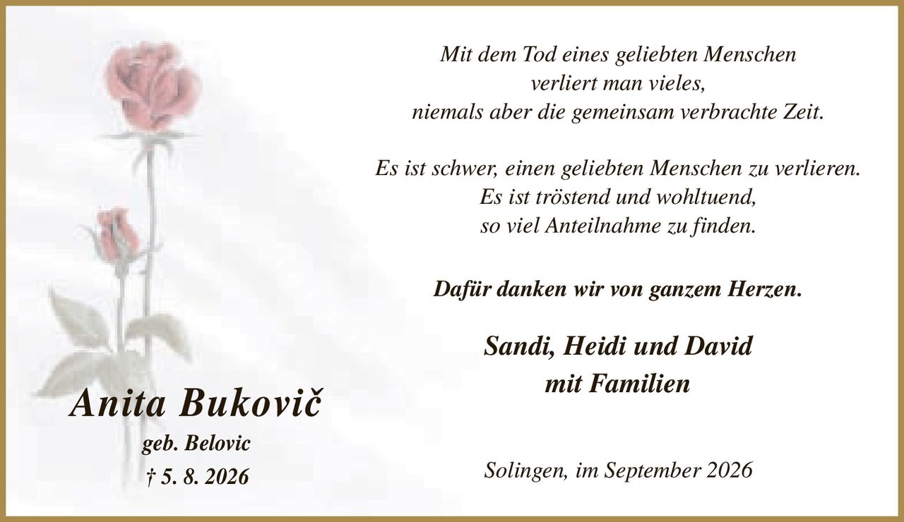 <p><i>Mit dem Tod eines geliebten Menschen verliert man vieles, niemals aber die gemeinsam verbrachte Zeit.</i></p>
<p><i>Es ist schwer, einen geliebten Menschen zu verlieren. Es ist tröstend und wohltuend, so viel Anteilnahme zu finden.</i></p>
<p><strong>Dafür danken wir von ganzem Herzen.</strong></p>
<p>Sandi, Heidi und David mit Familien</p>
<p>Solingen, im September 2026</p>
<p><strong>geb. Belovic</strong></p>
<p><strong>† 5. 8. 2026</strong></p>