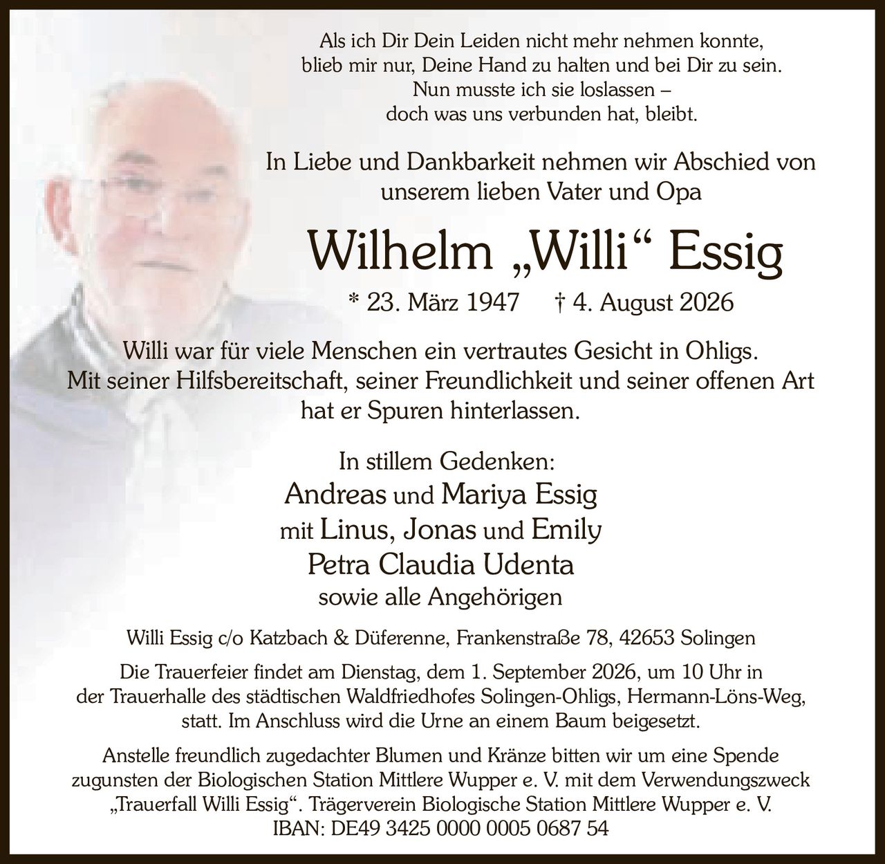 <p>Willi war für viele Menschen ein vertrautes Gesicht in Ohligs. Mit seiner Hilfsbereitschaft, seiner Freundlichkeit und seiner offenen Art hat er Spuren hinterlassen.</p>

<p>Als ich Dir Dein Leiden nicht mehr nehmen konnte, blieb mir nur, Deine Hand zu halten und bei Dir zu sein. Nun musste ich sie loslassen – doch was uns verbunden hat, bleibt.</p>

<p>In Liebe und Dankbarkeit nehmen wir Abschied von unserem lieben Vater und Opa</p>

<p><strong>Wilhelm „Willi" Essig</strong><br>* 23. März 1947 † 4. August 2026</p>

<p>Andreas und Mariya Essig<br>mit Linus, Jonas und Emily<br>Petra Claudia Udenta<br>sowie alle Angehörigen</p>

<p><strong>In stillem Gedenken:</strong></p>

<p>Die Trauerfeier findet am Dienstag, dem 1. September 2026, um 10 Uhr in der Trauerhalle des städtischen Waldfriedhofes Solingen-Ohligs, Hermann-Löns-Weg, statt. Im Anschluss wird die Urne an einem Baum beigesetzt.</p>

<p>Anstelle freundlich zugedachter Blumen und Kränze bitten wir um eine Spende zugunsten der Biologischen Station Mittlere Wupper e. V. mit dem Verwendungszweck „Trauerfall Willi Essig". Trägerverein Biologische Station Mittlere Wupper e. V.<br>IBAN: DE49 3425 0000 0005 0687 54</p>

<p>Willi Essig c/o Katzbach & Düferenne, Frankenstraße 78, 42653 Solingen</p>
