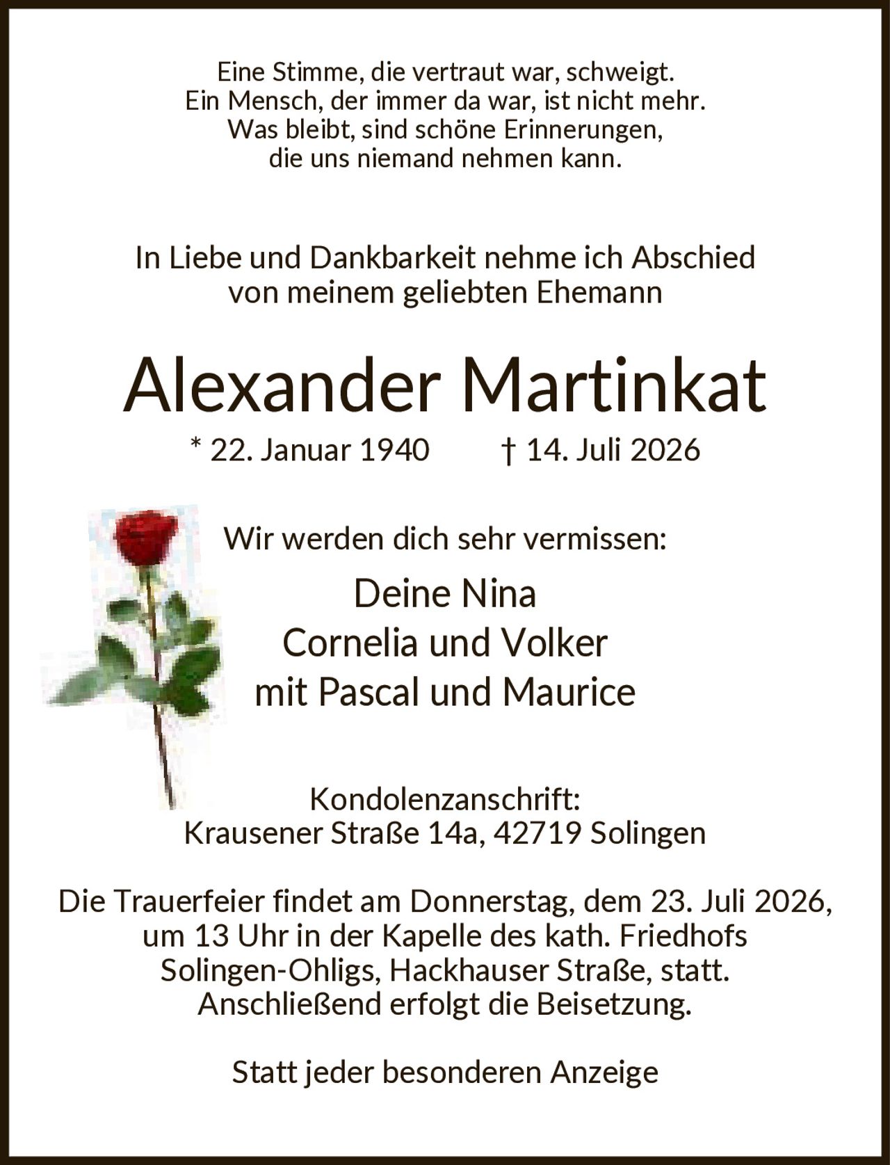 <p>Eine Stimme, die vertraut war, schweigt. Ein Mensch, der immer da war, ist nicht mehr. Was bleibt, sind schöne Erinnerungen, die uns niemand nehmen kann.</p>

<p>In Liebe und Dankbarkeit nehme ich Abschied von meinem geliebten Ehemann</p>

<p><strong>Alexander Martinkat</strong><br/>
* 22. Januar 1940 † 14. Juli 2026</p>

<p>Wir werden dich sehr vermissen:<br/>
Deine Nina<br/>
Cornelia und Volker<br/>
mit Pascal und Maurice</p>

<p><strong>Kondolenzanschrift:</strong><br/>
Krausener Straße 14a, 42719 Solingen</p>

<p>Die Trauerfeier findet am Donnerstag, dem 23. Juli 2026, um 13 Uhr in der Kapelle des kath. Friedhofs Solingen-Ohligs, Hackhauser Straße, statt. Anschließend erfolgt die Beisetzung.</p>

<p>Statt jeder besonderen Anzeige</p>