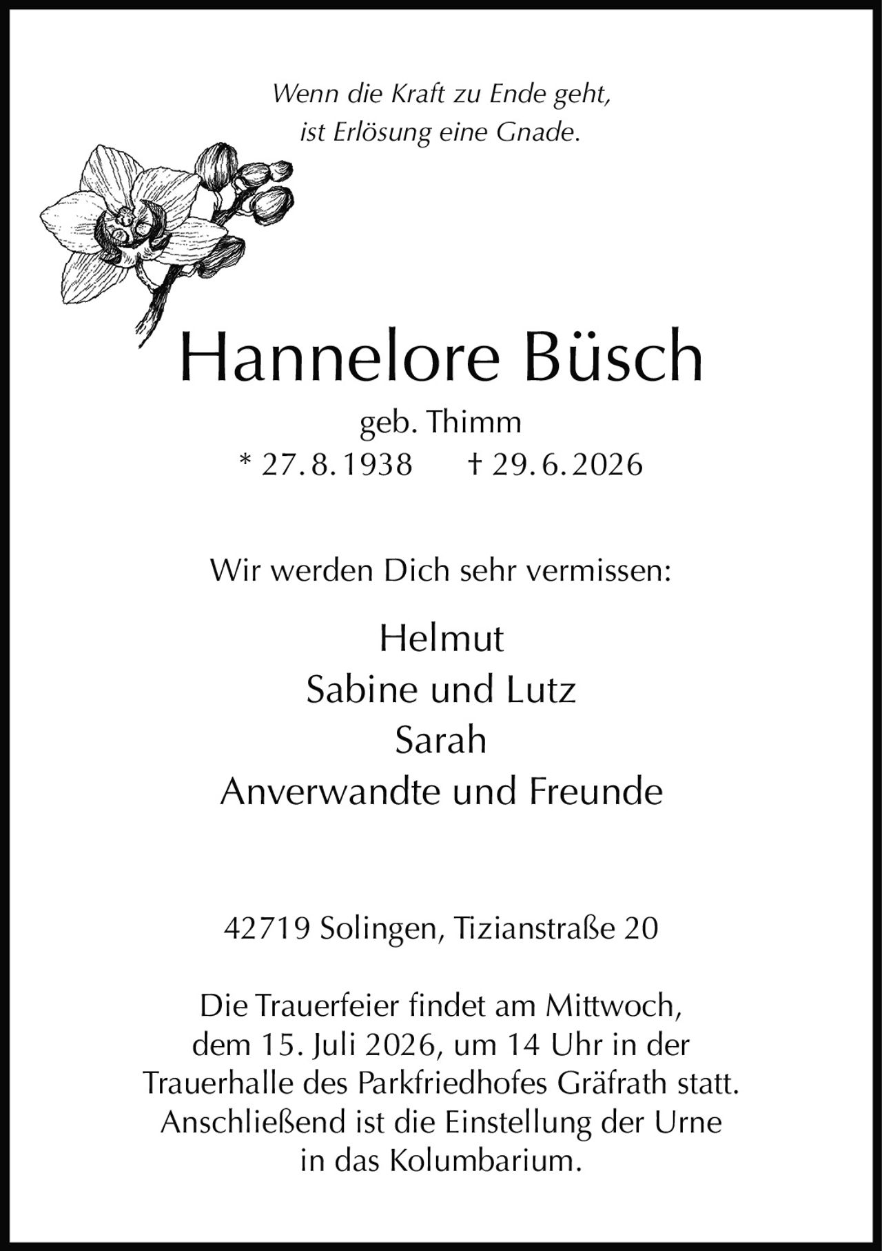 <p><i>Wenn die Kraft zu Ende geht,<br>ist Erlösung eine Gnade.</i></p><p><strong>Hannelore Büsch</strong><br>geb. Thimm<br>* 27.8.1938 † 29.6.2026</p><p>Wir werden Dich sehr vermissen:<br>Helmut<br>Sabine und Lutz<br>Sarah<br>Anverwandte und Freunde</p><p>42719 Solingen, Tizianstraße 20</p><p>Die Trauerfeier findet am Mittwoch, dem 15. Juli 2026, um 14 Uhr in der Trauerhalle des Parkfriedhofes Gräfrath statt. Anschließend ist die Einstellung der Urne in das Kolumbarium.</p>