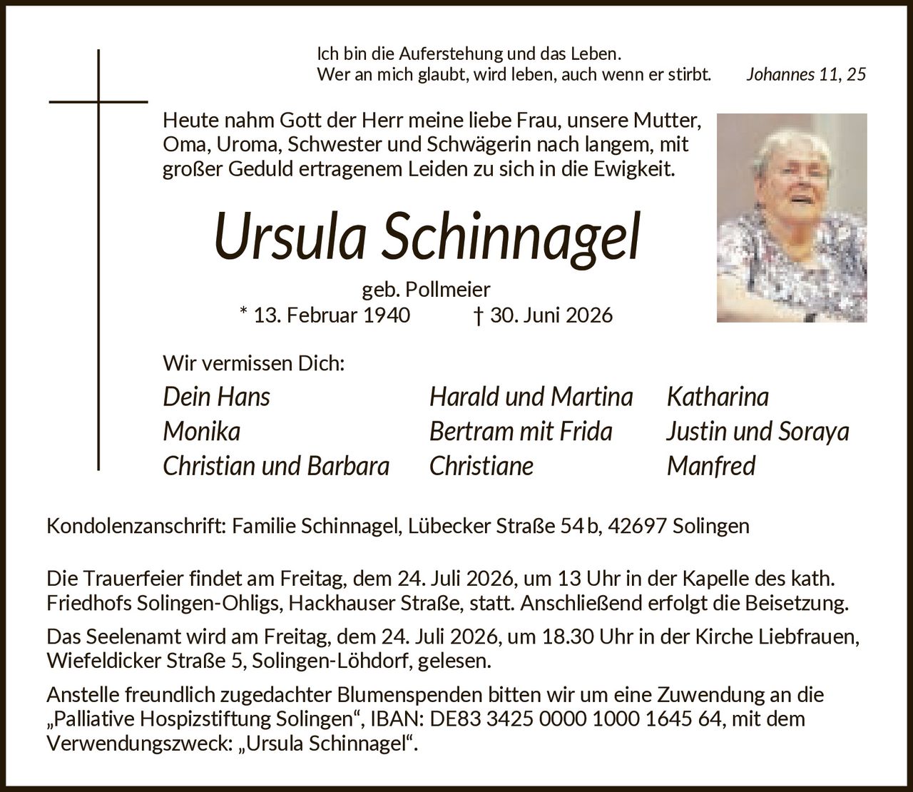 <p><i>Ich bin die Auferstehung und das Leben. Wer an mich glaubt, wird leben, auch wenn er stirbt. Johannes 11, 25</i></p>

<p>Heute nahm Gott der Herr meine liebe Frau, unsere Mutter, Oma, Uroma, Schwester und Schwägerin nach langem, mit großer Geduld ertragenem Leiden zu sich in die Ewigkeit.</p>

<p><strong>Ursula Schinnagel</strong><br>geb. Pollmeier<br>* 13. Februar 1940 † 30. Juni 2026</p>

<p>Wir vermissen Dich:<br>Dein Hans Harald und Martina Katharina<br>Monika Bertram mit Frida Justin und Soraya<br>Christian und Barbara Christiane Manfred</p>

<p>Kondolenzanschrift: Familie Schinnagel, Lübecker Straße 54b, 42697 Solingen</p>

<p>Die Trauerfeier findet am Freitag, dem 24. Juli 2026, um 13 Uhr in der Kapelle des kath. Friedhofs Solingen-Ohligs, Hackhauser Straße, statt. Anschließend erfolgt die Beisetzung.</p>

<p>Das Seelenamt wird am Freitag, dem 24. Juli 2026, um 18.30 Uhr in der Kirche Liebfrauen, Wiefeldicker Straße 5, Solingen-Löhdorf, gelesen.</p>

<p>Anstelle freundlich zugedachter Blumenspenden bitten wir um eine Zuwendung an die „Palliative Hospizstiftung Solingen", IBAN: DE83 3425 0000 1000 1645 64, mit dem Verwendungszweck: „Ursula Schinnagel".</p>