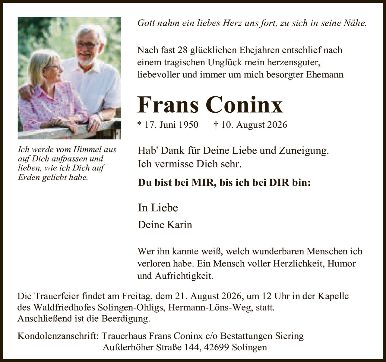 <p><i>Gott nahm ein liebes Herz uns fort, zu sich in seine Nähe.</i></p>
<p>Nach fast 28 glücklichen Ehejahren entschlief nach einem tragischen Unglück mein herzensguter, liebevoller und immer um mich besorgte Ehemann</p>
<p><strong>Frans Coninx</strong><br>
* 17. Juni 1950 &nbsp; † 10. August 2026</p>
<p>Hab' Dank für Deine Liebe und Zuneigung. Ich vermisse Dich sehr.</p>
<p><strong>Du bist bei MIR, bis ich bei DIR bin:</strong></p>
<p>In Liebe<br>
Deine Karin</p>
<p><i>Ich werde vom Himmel aus auf Dich aufpassen und lieben, wie ich Dich auf Erden geliebt habe.</i></p>
<p>Wer ihn kannte weiß, welch wunderbaren Menschen ich verloren habe. Ein Mensch voller Herzlichkeit, Humor und Aufrichtigkeit.</p>
<p>Die Trauerfeler findet am Freitag, dem 21. August 2026, um 12 Uhr in der Kapelle des Waldfriedhofes Solingen-Ohligs, Hermann-Löns-Weg, statt.<br>
Anschließend ist die Beerdigung.</p>
<p>Kondolenzanschrift: Trauerhaus Frans Coninx c/o Bestattungen Siering<br>
Aufderhoher Straße 144, 42699 Solingen</p>