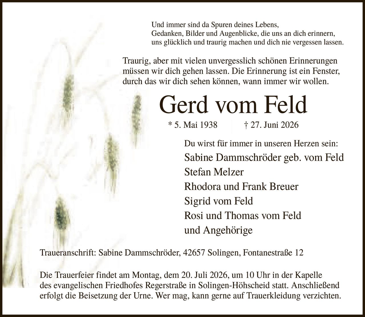 <p>Und immer sind da Spuren deines Lebens, Gedanken, Bilder und Augenblicke, die uns an dich erinnern, uns glücklich und traurig machen und dich nie vergessen lassen. Traurig, aber mit vielen unvergesslich schönen Erinnerungen müssen wir dich gehen lassen. Die Erinnerung ist ein Fenster, durch das wir dich sehen können, wann immer wir wollen.</p>

<p><strong>Gerd vom Feld</strong><br>* 5. Mai 1938 † 27. Juni 2026</p>

<p>Du wirst für immer in unseren Herzen sein:</p>

<p>Sabine Dammschröder geb. vom Feld<br>Stefan Melzer<br>Rhodora und Frank Breuer<br>Sigrid vom Feld<br>Rosi und Thomas vom Feld<br>und Angehörige</p>

<p><strong>Traueranschrift:</strong> Sabine Dammschröder, 42657 Solingen, Fontanestraße 12</p>

<p>Die Trauerfeier findet am Montag, dem 20. Juli 2026, um 10 Uhr in der Kapelle des evangelischen Friedhofes Regerstraße in Solingen-Höhscheid statt. Anschließend erfolgt die Beisetzung der Urne. Wer mag, kann gerne auf Trauerkleidung verzichten.</p>