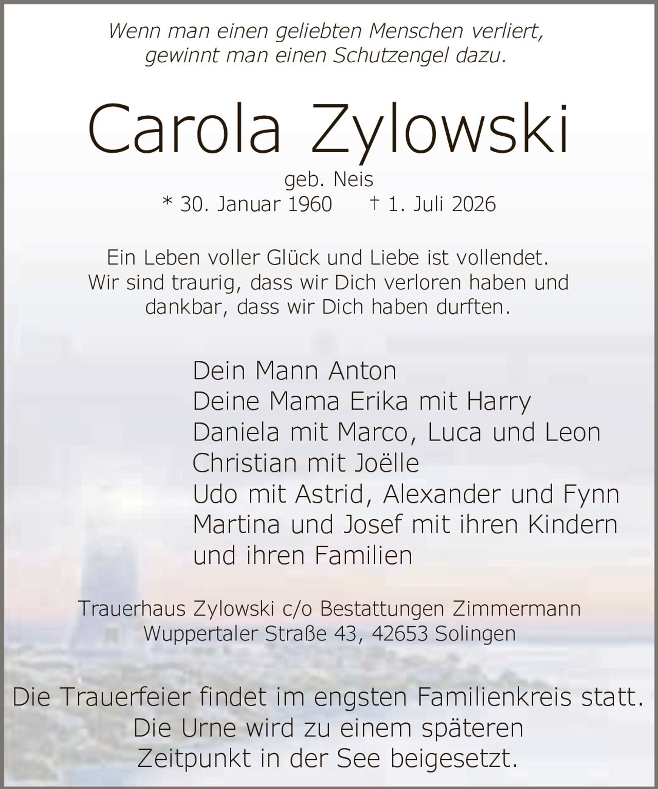 <p><i>Wenn man einen geliebten Menschen verliert, gewinnt man einen Schutzengel dazu.</i></p><p>geb. Neis<br>* 30. Januar 1960 † 1. Juli 2026</p><p>Ein Leben voller Glück und Liebe ist vollendet.<br>Wir sind traurig, dass wir Dich verloren haben und dankbar, dass wir Dich haben durften.</p><p>Dein Mann Anton<br>Deine Mama Erika mit Harry<br>Daniela mit Marco, Luca und Leon<br>Christian mit Joëlle<br>Udo mit Astrid, Alexander und Fynn<br>Martina und Josef mit ihren Kindern und ihren Familien</p><p>Die Trauerfeier findet im engsten Familienkreis statt.<br>Die Urne wird zu einem späteren Zeitpunkt in der See beigesetzt.</p><p>Trauerhaus Zylowski c/o Bestattungen Zimmermann<br>Wuppertaler Straße 43, 42653 Solingen</p>