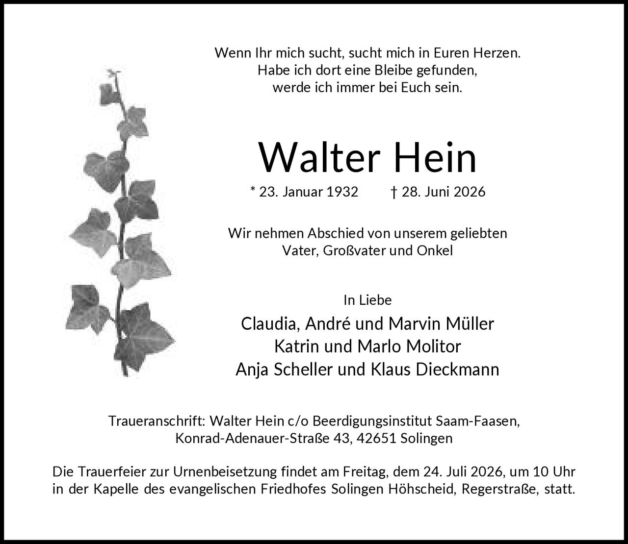 <p>Wenn Ihr mich sucht, sucht mich in Euren Herzen. Habe ich dort eine Bleibe gefunden, werde ich immer bei Euch sein.</p><p><strong>Walter Hein</strong><br>* 23. Januar 1932 † 28. Juni 2026</p><p>Wir nehmen Abschied von unserem geliebten Vater, Großvater und Onkel</p><p><i>In Liebe</i><br>Claudia, André und Marvin Müller<br>Katrin und Marlo Molitor<br>Anja Scheller und Klaus Dieckmann</p><p><strong>Traueranschrift:</strong> Walter Hein c/o Beerdigungsinstitut Saam-Faasen, Konrad-Adenauer-Straße 43, 42651 Solingen</p><p>Die Trauerfeier zur Urnenbeisetzung findet am Freitag, dem 24. Juli 2026, um 10 Uhr in der Kapelle des evangelischen Friedhofes Solingen Höhscheid, Regerstraße, statt.</p>