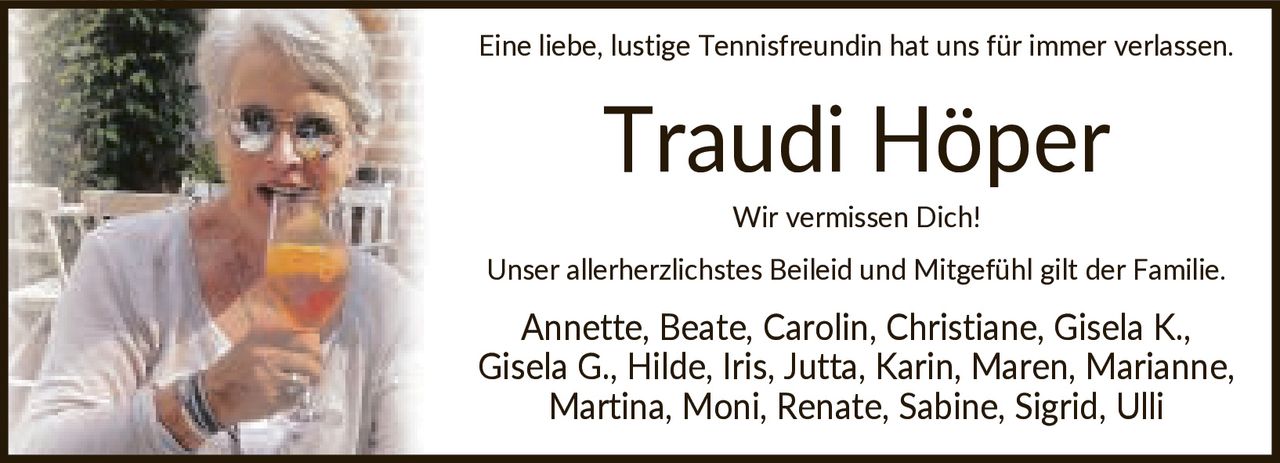 <p>Eine liebe, lustige Tennisfreundin hat uns für immer verlassen.</p><p><strong>Traudi Höper</strong></p><p>Wir vermissen Dich! Unser allerherzlichstes Beileid und Mitgefühl gilt der Familie. Annette, Beate, Carolin, Christiane, Gisela K., Gisela G., Hilde, Iris, Jutta, Karin, Maren, Marianne, Martina, Moni, Renate, Sabine, Sigrid, Ulli</p>