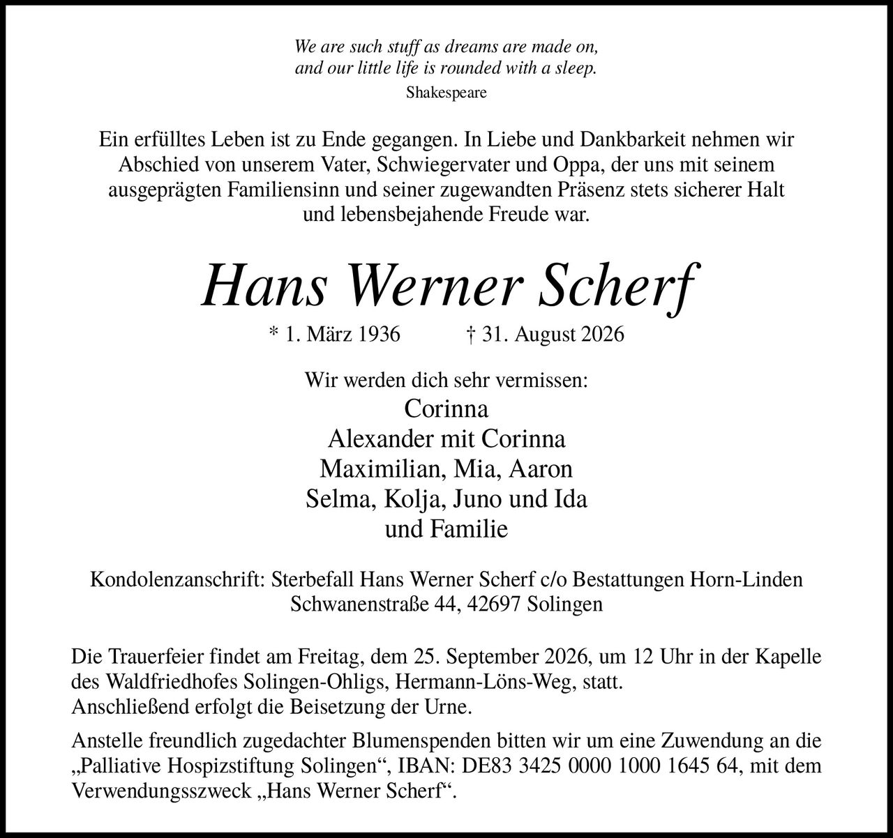 <p><i>We are such stuff as dreams are made on, and our little life is rounded with a sleep.</i> Shakespeare</p>

<p>Ein erfülltes Leben ist zu Ende gegangen. In Liebe und Dankbarkeit nehmen wir Abschied von unserem Vater, Schwiegervater und Oppa, der uns mit seinem ausgeprägten Familiensinn und seiner zugewandten Präsenz stets sicherer Halt und lebensbejahende Freude war.</p>

<p><strong>Hans Werner Scherf</strong><br>
* 1. März 1936 † 31. August 2026</p>

<p>Wir werden dich sehr vermissen:<br>
Corinna<br>
Alexander mit Corinna<br>
Maximilian, Mia, Aaron<br>
Selma, Kolja, Juno und Ida<br>
und Familie</p>

<p>Kondolenzanschrift: Sterbefall Hans Werner Scherf c/o Bestattungen Horn-Linden Schwanenstraße 44, 42697 Solingen</p>

<p>Die Trauerfeier findet am Freitag, dem 25. September 2026, um 12 Uhr in der Kapelle des Waldfriedhofes Solingen-Ohligs, Hermann-Löns-Weg, statt. Anschließend erfolgt die Beisetzung der Urne.</p>

<p>Anstelle freundlich zugedachter Blumenspenden bitten wir um eine Zuwendung an die „Palliative Hospizstiftung Solingen", IBAN: DE83 3425 0000 1000 1645 64, mit dem Verwendungszweck „Hans Werner Scherf".</p>
