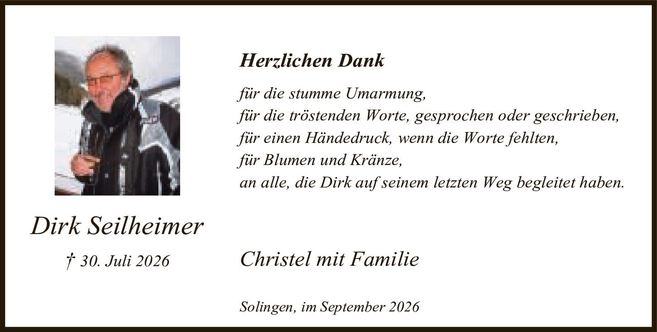 <p><i>Herzlichen Dank</i></p>
<p><i>für die stumme Umarmung,<br>für die tröstenden Worte, gesprochen oder geschrieben,<br>für einen Händedruck, wenn die Worte fehlten,<br>für Blumen und Kränze,<br>an alle, die Dirk auf seinem letzten Weg begleitet haben.</i></p>
<p><strong>Dirk Seilheimer</strong><br>† 30. Juli 2026</p>
<p>Christel mit Familie</p>
<p>Solingen, im September 2026</p>